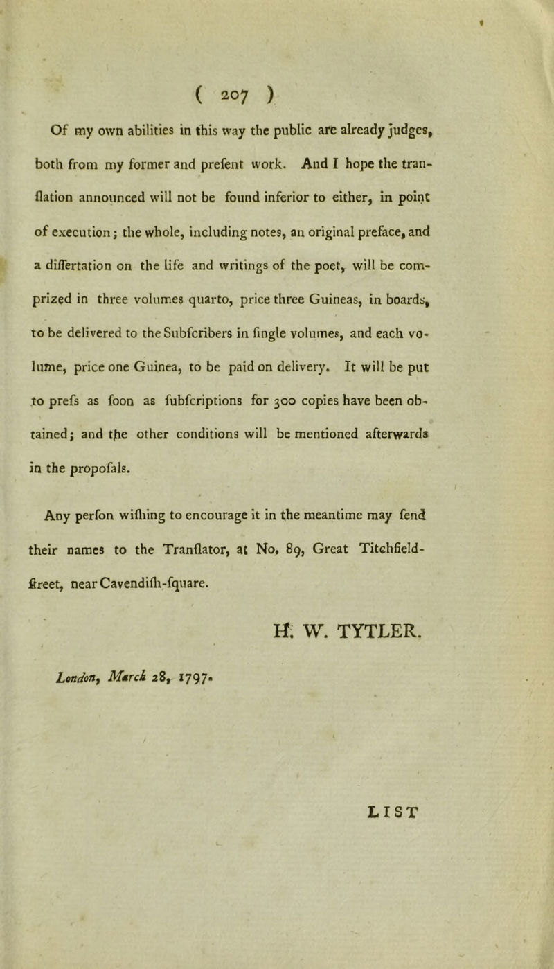 Of my own abilities in this way the public are already judges, both from my former and prefent work. And I hope the tran- flation announced will not be found inferior to either, in point of execution; the whole, including notes, an original preface,and a differtation on the life and writings of the poet, will be com- prized in three volumes quarto, price three Guineas, in boards, to be delivered to the Subfcribers in fingle volumes, and each vo- lume, price one Guinea, to be paid on delivery. It will be put to prefs as foon as fubfcriptions for 300 copies have been ob- tained; and the other conditions will be mentioned afterwards in the propofals. Any perfon widling to encourage it in the meantime may fend their names to the Tranflator, at No, 89, Great Titchfield- ftreet, nearCavendidi-fquare. W. TYTLER. London, March 28, 1797. LIST