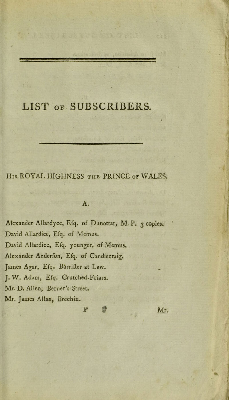 / LIST of SUBSCRIBERS. His ROYAL HIGHNESS the PRINCE of WALES, A. Alexander Allardyce, Efq. of Dunottar, M. P. 3 copies,. * David Allardice, Efq. of Memus. David Allardice, Efq. younger, of Memus. Alexander Anderfon, Efq. of Candiecraig, James Agar, Efq. Barrifter at Law. J. W. Adam, Efq. Crutched-Friars. Mr. D. Allen, Bcrner’s-Street. Mr. James Allan, Brechin. P 9 Mr,