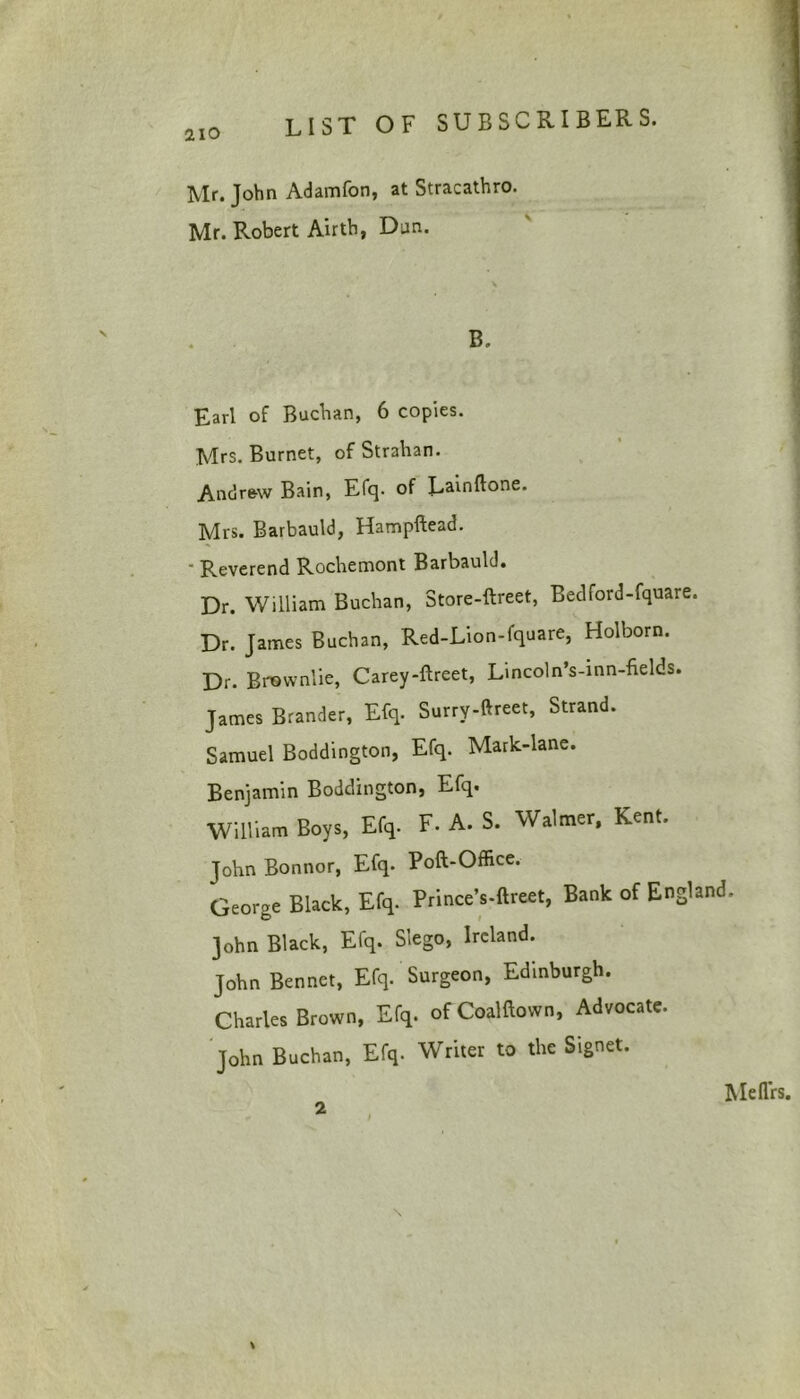 2.IO Mr. John Adamfon, at Stracathro. Mr. Robert Airtb, Dan. B. Earl of Buchan, 6 copies. Mrs. Burnet, of Strahan. Andrew Bain, Efq. of Lainflone. Mrs. Barbauld, Hampftead. “ Reverend Rochemont Barbauld. Dr. William Buchan, Store-ftreet, BedCord-fquare. Dr. James Buchan, Red-Lion-fquare, Holborn. Dr. Brownlie, Carey-ftreet, Lincoln’s-inn-fields. James Brander, Efq. Surry-ftreet, Strand. Samuel Boddington, Efq. Mark-lane. Benjamin Boddington, Efq. William Boys, Efq. F. A. S. Walmer, Kent. John Bonnor, Efq. Poft-Office. George Black, Efq. Prince’s-ftreet, Bank of England. John Black, Efq. Slego, Ireland. John Bennet, Efq. Surgeon, Edinburgh. Charles Brown, Efq. of Coalftown, Advocate. John Buchan, Efq. Writer to the Signet. 2 Meflrs.