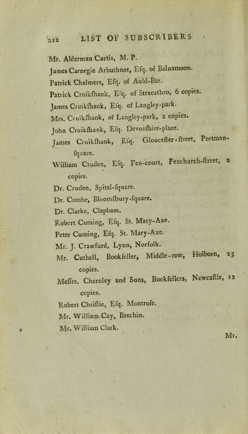 Mr. Alderman Curtis, M. P. James Carnegie Arbuthnot, Efq. of Balnamoon. Patrick Chalmers, Efq. of Auld-Bar. Patrick Cruikfhank, Erq. of Stracathro, 6 copies. James Cruikfhank, Efq. of Langley-park. Mrs. Cruikfhank, of Langley-park, 2 copies. John Cruikfhank, Efq. Devonfhire-place. James Cruikfhank, Efq. Gloucefter-ftreet, Portman- fquare. William Cruden, Efq. Fen-court, Fenchurch-ftreet, 2 I copies. Dr. Cruden, Spital-fquare. Dr. Combe, Bloomfbury-fquare. Dr. Clarke, Clapham. Robert Cuming, Efq. St. Mary-Axe. Peter Cuming, Efq. St. Mary-Axe. Mr. J. Crawfurd, Lynn, Norfolk. Mr. Cuthell, Bookfeller, Middle-row, Holborn, 25 copies. Meffrs. Charnley and Sons, Bookfellers, Newcaftle, 12 copies. Robert Chriflie, Efq. Montrofe. Mr. William Cay, Brechin. Mr. William Clark.