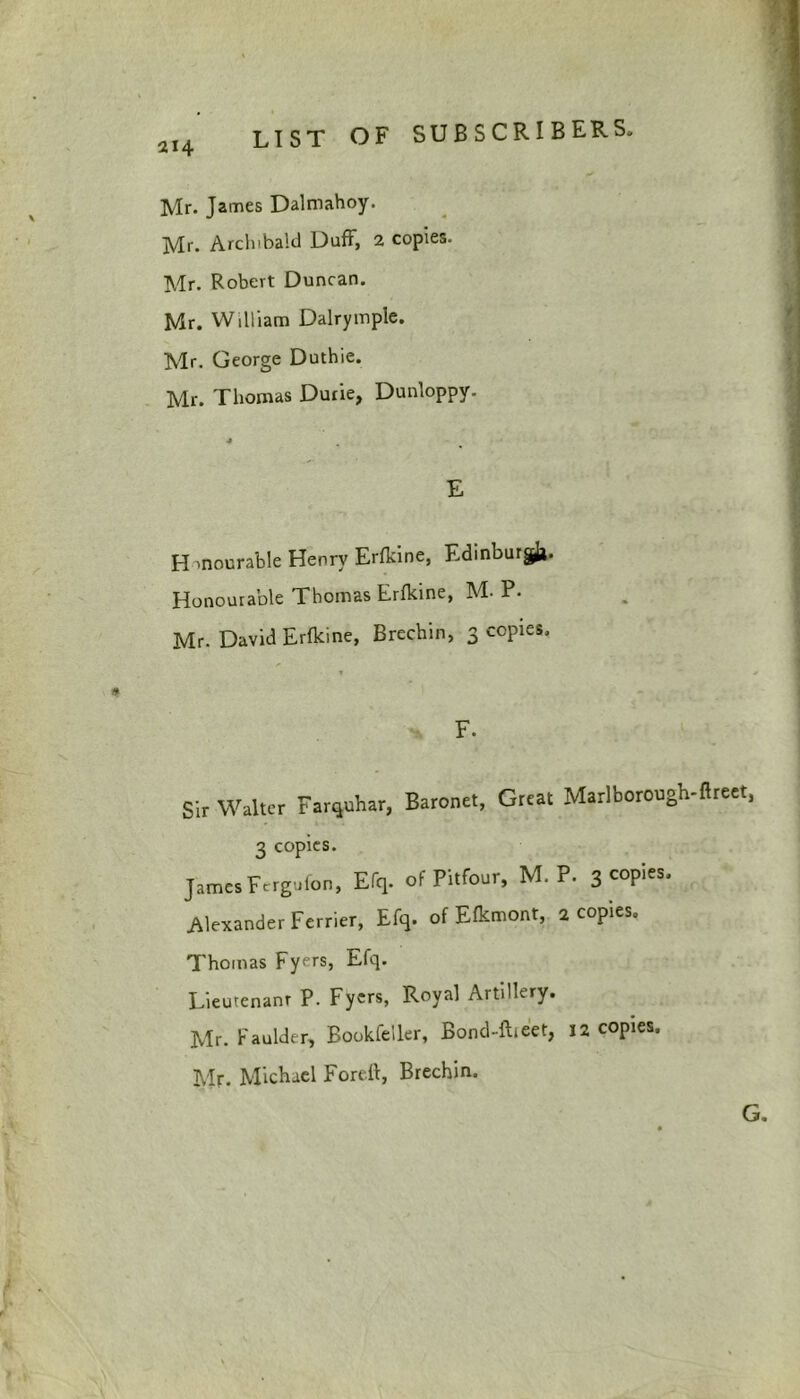 Mr. James Dalmahoy. Mr. Archibald Duff, 2 copies. Mr. Robert Duncan. Mr. William Dalrymple. Mr. George Duthie. Mr. Thomas Dune, Dunloppy. E H mourable Henry Erfkine, Edinburgh Honourable Thomas Erfkine, M- P. Mr. David Erfkine, Brechin, 3 copies. T * * F. Sir Walter Farquhar, Baronet, Great Marlborough-ftreet, 3 copies. James Fergufon, Efq. of Pitfour, M. P. 3 copies. Alexander Ferrier, Efq. of Efkmont, 2 copies. Thomas Fyers, Efq. Lieutenant P. Fyers, Royal Artillery. Mr. Faulder, Bookfeiler, Bond-fheet, 12 copies. Mr. Michael Foreft, Brechin. G.