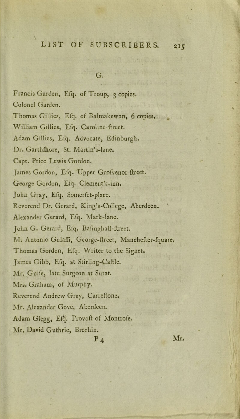 G. Francis Garden, Efq. of Troup, 3 copies. Colonel Garden. Thomas Gillies, Efq. of Balmakewan, 6 copies. William Gillies, Efq. Caroline-flreet. Adam Gillies, Efq. Advocate, Edinburgh. Dr. Garthlhore, St. Martin’s-lane. Capt. Price Lewis Gordon. James Gordon, Efq. Upper Grofvenor ftreet. George Gordon, Efq. Clement’s-inn. John Gray, Efq. Somerfet-place. Reverend Dr. Gerard, King’s-College, Aberdeen. ' Alexander Gerard, Efq. Mark-lane. John G. Gerard, Efq. Bafinghall-ftreet. M. Antonio Gulaffi, George-ftreet, Manchefter-fquare. Thomas Gordon, Efq. Writer to the Signet. James Gibb, Efq. at Stirling-CafUe. Mr. Guife, late Surgeon at Surat. Mrs. Graham, of Murphy. Reverend Andrew Gray, Carreftone. Mr. Alexander Gove, Aberdeen. Adam Glegg, E(?p Provoft of Montrofe. Mr. David Guthrie, Brechin. P4