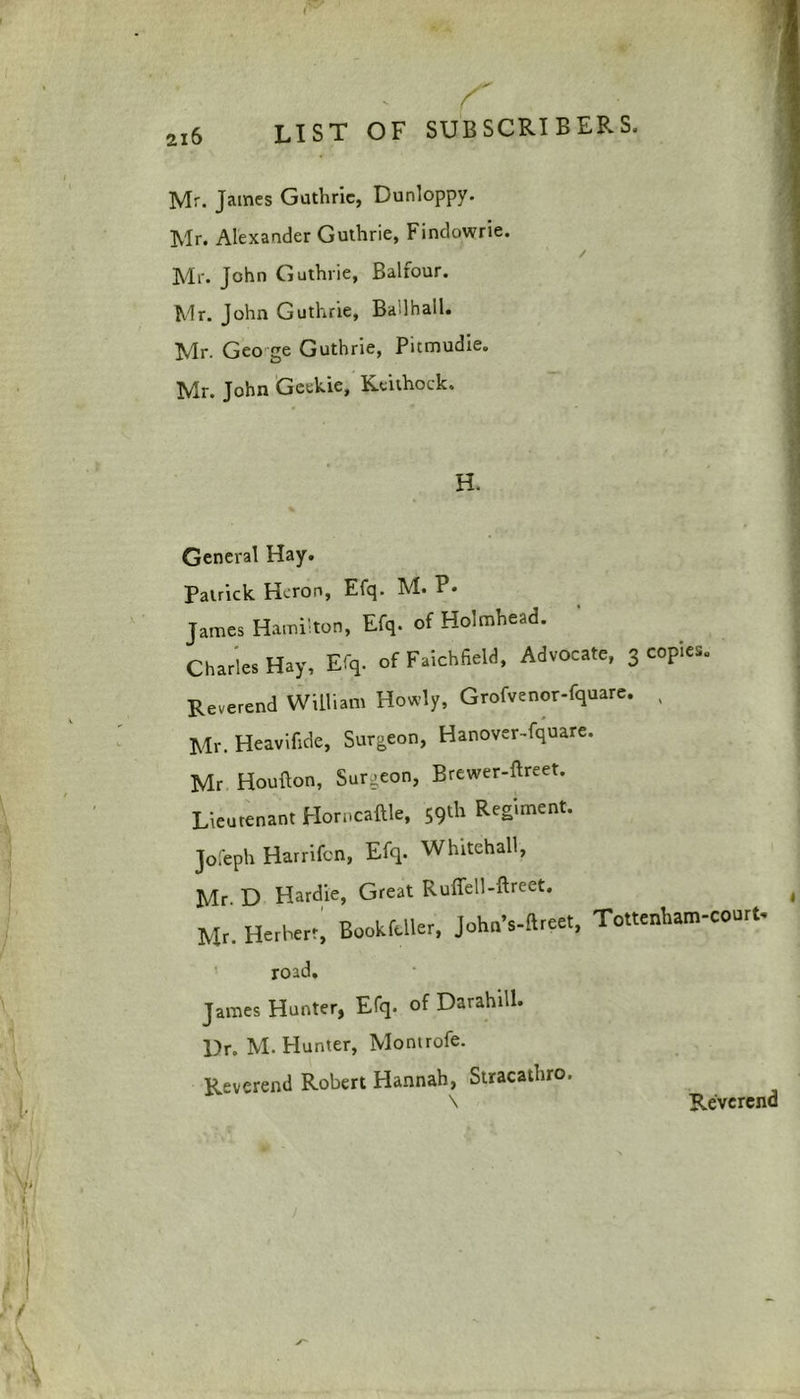 list of sub sort b er s. Mr. James Guthrie, Dunloppy. Mr. Alexander Guthrie, Findowrie. / Mr. John Guthrie, Balfour. Mr. John Guthrie, Badhall. Mr. Geo ge Guthrie, Pitmudie. Mr. John Geekie, Keithoek. H. % General Hay. Patrick Heron, Efq. M. P- James Hamilton, Efq. of Holmhead. Charles Hay, Efq. of Faichfield, Advocate, 3 copies. Reverend William Howly, Grofvenor-fquare. , Mr. Heavifide, Surgeon, Hanover-fquare. Mr Houflon, Surgeon, Brewer-ftreet. Lieutenant Horncaftle, 59th ReS,ment* Jofeph Harrifcn, Efq. Whitehall, Mr D Hardie, Great Ruffell-ftreet. , Mr. HerBcrr, Book feller, johnVftreet, To«erAam-court. road. James Hunter, Efq. of Darahill. Ur. M. Hunter, Montrofe. Reverend Robert Hannah, Stracathro. \ Reverend