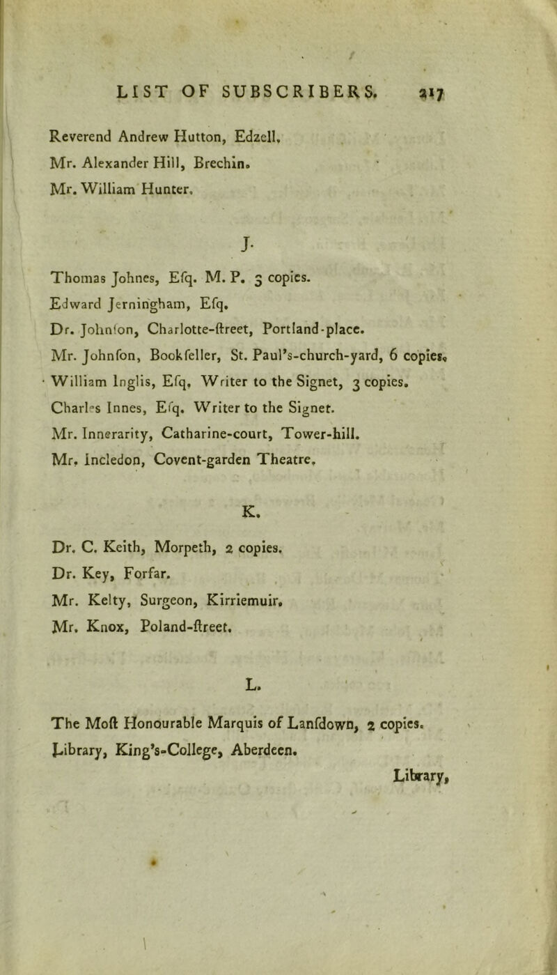 Reverend Andrew Hutton, Edzell. Mr. Alexander Hill, Brechin. Mr. William Hunter, J- Thomas Johnes, Efq. M. P. 3 copies. Edward Jerningham, Efq, Dr. John'.on, Charlotte-ftreet, Portland-place. Mr. Johnfon, Bookfeller, St. Paul’s-church-yard, 6 copies, William lnglis, Efq, Writer to the Signet, 3 copies. Chari’s Innes, Efq. Writer to the Signet. Mr. Innerarity, Catharine-court, Tower-hill. Mr, incledon, Covent-garden Theatre. Dr. C. Keith, Morpeth, 2 copies. Dr. Key, Forfar. Mr. Kelty, Surgeon, Kirriemuir. Mr. Knox, Poland-ftreet, L. The Moft Honourable Marquis of Lanfdown, 2 copies. Library, King’s-College, Aberdeen. Library,