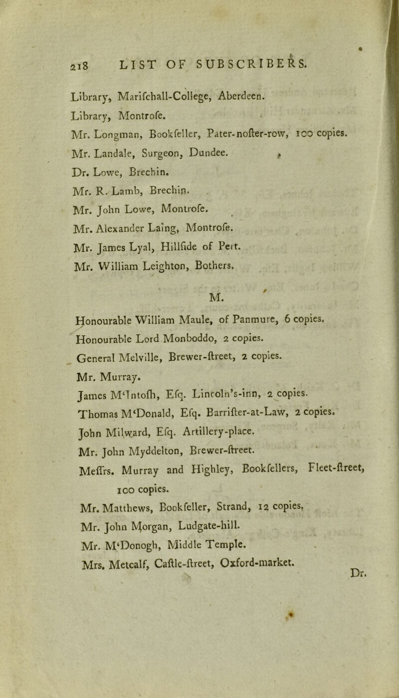 Library, Marifchall-Coliege, Aberdeen. Library, Montrofe. Mr. Longman, Bookfeller, Pater-nofler-row, 100 copies. Mr. Landale, Surgeon, Dundee. , Dr. Lowe, Brechin. Mr. R. Lamb, Brechip. Mr. John Lowe, Montrofe. Mr. Alexander Laing, Montrofe. Mr. James Lyal, Hillftde of Pert. Mr. William Leighton, Bothers. M. Honourable William Maule, of Panmure, 6 copies. Honourable Lord Monboddo, 2 copies. General Melville, Brewer-ftreet, 2 copies. Mr. Murray. James M‘Tntofh, Efq. Lincoln’s-inn, 2 copies. Thomas M‘Donald, Efq. Barrifter-at-Law, 2 copies. John Milward, Efq. Artillery-place. Mr. John Myddelton, Brewer-ftreet. Meffrs. Murray and Highley, Bookfellers, Fleet-ftreet, ico copies. Mr. Matthews, Bookfeller, Strand, 12 copies, Mr. John Morgan, Ludgate-hill. Mr. M‘Donogh, Middle Temple. Mrs. Metcalf, Caftle-ftreet, Oxford-market. Dr.
