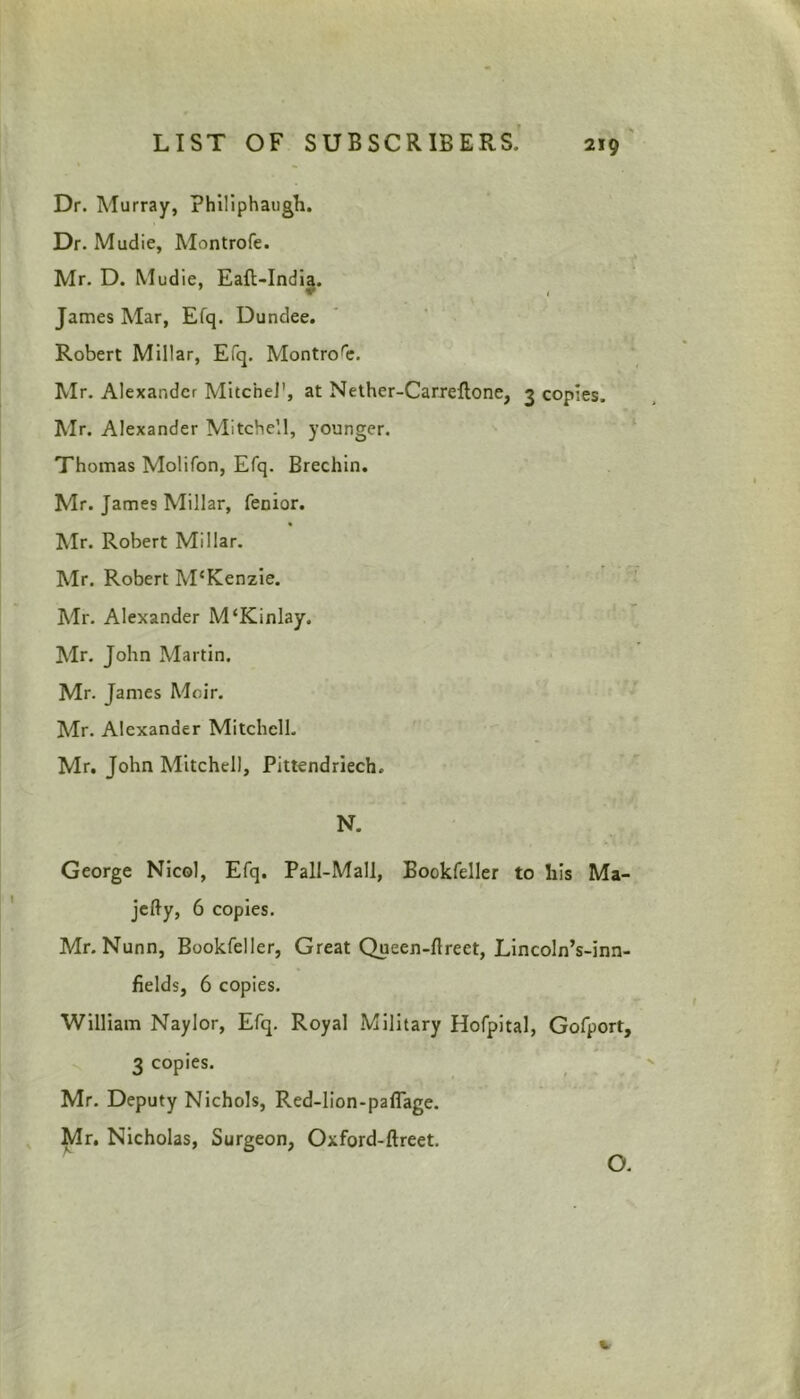 Dr. Murray, philiphaugh. Dr. Mudie, Montrofe. Mr. D. Mudie, Eaft-India. James Mar, Efq. Dundee. Robert Millar, Efq. Montrore. Mr. Alexander Mitchel', at Nether-Carreftone, 3 copies. Mr. Alexander Mitchell, younger. Thomas Molifon, Efq. Brechin. Mr. James Millar, fenior. Air. Robert Millar. Air. Robert ATKenzie. Air. Alexander M‘Kinlay. Air. John Alartin. Mr. James Moir. Air. Alexander Mitchell. Mr. John Mitchell, Pittendriech. N. George Nicol, Efq. Pall-Mall, Bookfeller to his Ma- jefty, 6 copies. Mr. Nunn, Bookfeller, Great Queen-ftreet, Lincoln’s-inn- fields, 6 copies. William Naylor, Efq. Royal Military Hofpital, Gofport, 3 copies. Mr. Deputy Nichols, Red-lion-pafiage. Mr. Nicholas, Surgeon, Oxford-ftreet. O. V