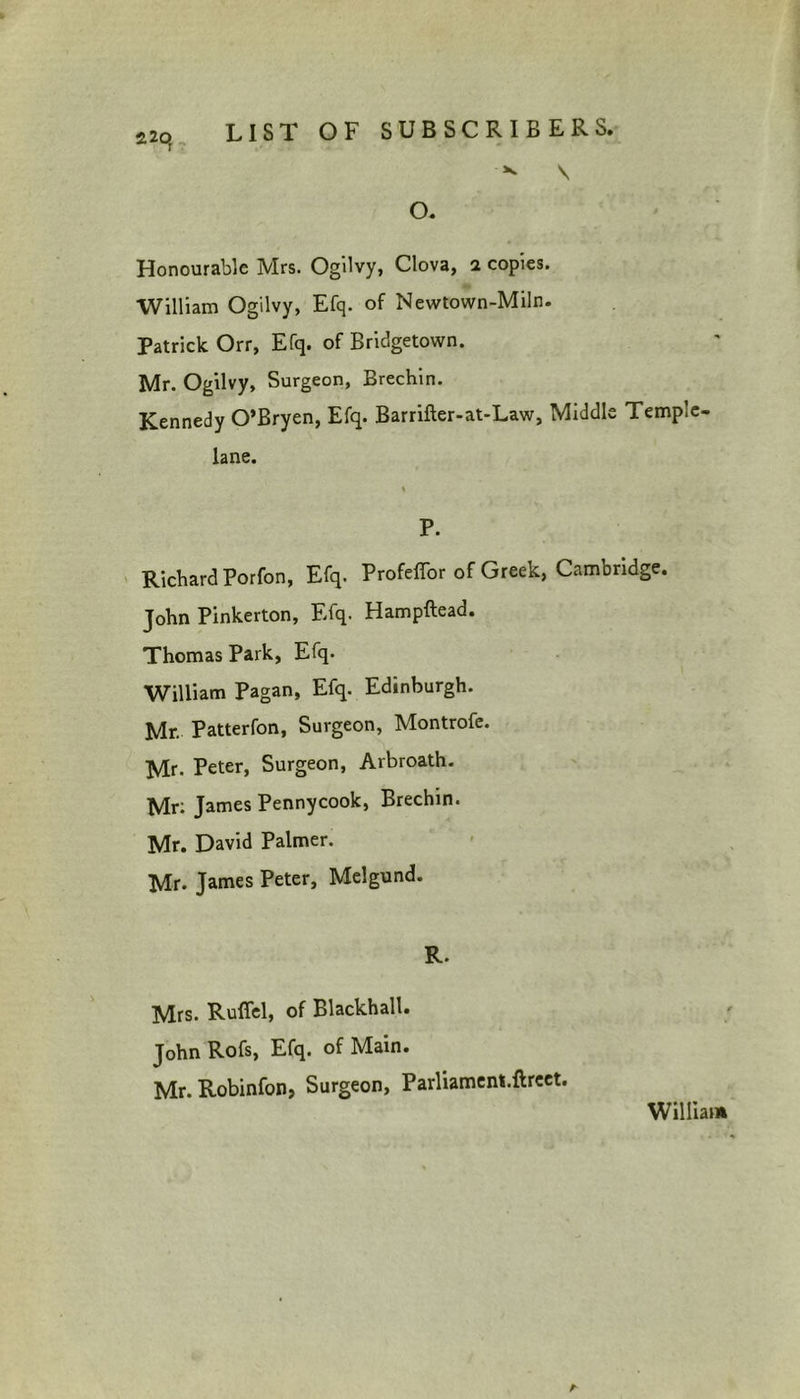 ^ V o. Honourable Mrs. Ogilvy, Clova, a copies. William Ogilvy, Efq. of Newtown-Miln. Patrick Orr, Efq. of Bridgetown. Mr. Ogilvy, Surgeon, Brechin. Kennedy O’Bryen, Efq. Barrifter-at-Law, Middle Temple- lane. P. Richard Porfon, Efq. Profeffor of Greek, Cambridge. John Pinkerton, Efq. Hampftead. Thomas Park, Efq. William Pagan, Efq. Edinburgh. Mr. Patterfon, Surgeon, Montrofe. Mr- Peter, Surgeon, Arbroath. Mr: James Pennycook, Brechin. Mr. David Palmer. Mr. James Peter, Melgund. R. Mrs. Ruffel, of Blackhall. John Rofs, Efq. of Main. Mr. Robinfon, Surgeon, Parliament.ftreet. William