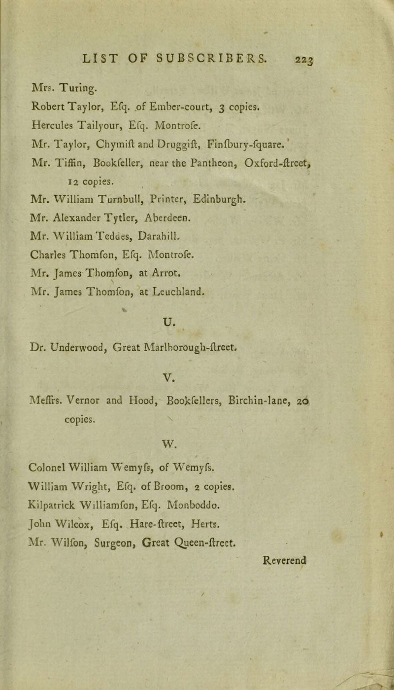 Mrs. Turing. Robert Taylor, Efq. of Ember-court, 3 copies. Hercules Tailyour, Efq. Montrofe. Mr. Taylor, Chymift and Druggift, Finfbury-fquare. Mr. Tiffin, Bookfeller, near the Pantheon, Oxford-ftreet, 12 copies. Mr. William Turnbull, Printer, Edinburgh. Mr. Alexander Tytier, Aberdeen. Mr. William Tcdues, Darahill. Charles Thomfon, Efq. Montrofe. Mr. James Thomfon, at Arrot. Mr. James Thomfon, at Leuchland. U. Dr. Underwood, Great Marlhorough-ftreet. V. Me/Trs. Vernor and Hood, Bookfellers, Birchin-lane, 20 copies. W. • * Colonel William Wemyfs, of Wemyfs. William Wright, Efq. of Broom, 2 copies. Kilpatrick Williamfon, Efq. Monboddo. John Wilcox, Efq. Hare-ftrcet, Herts. Mr. Wilfon, Surgeon, Great Queen-ftreet. Reverend