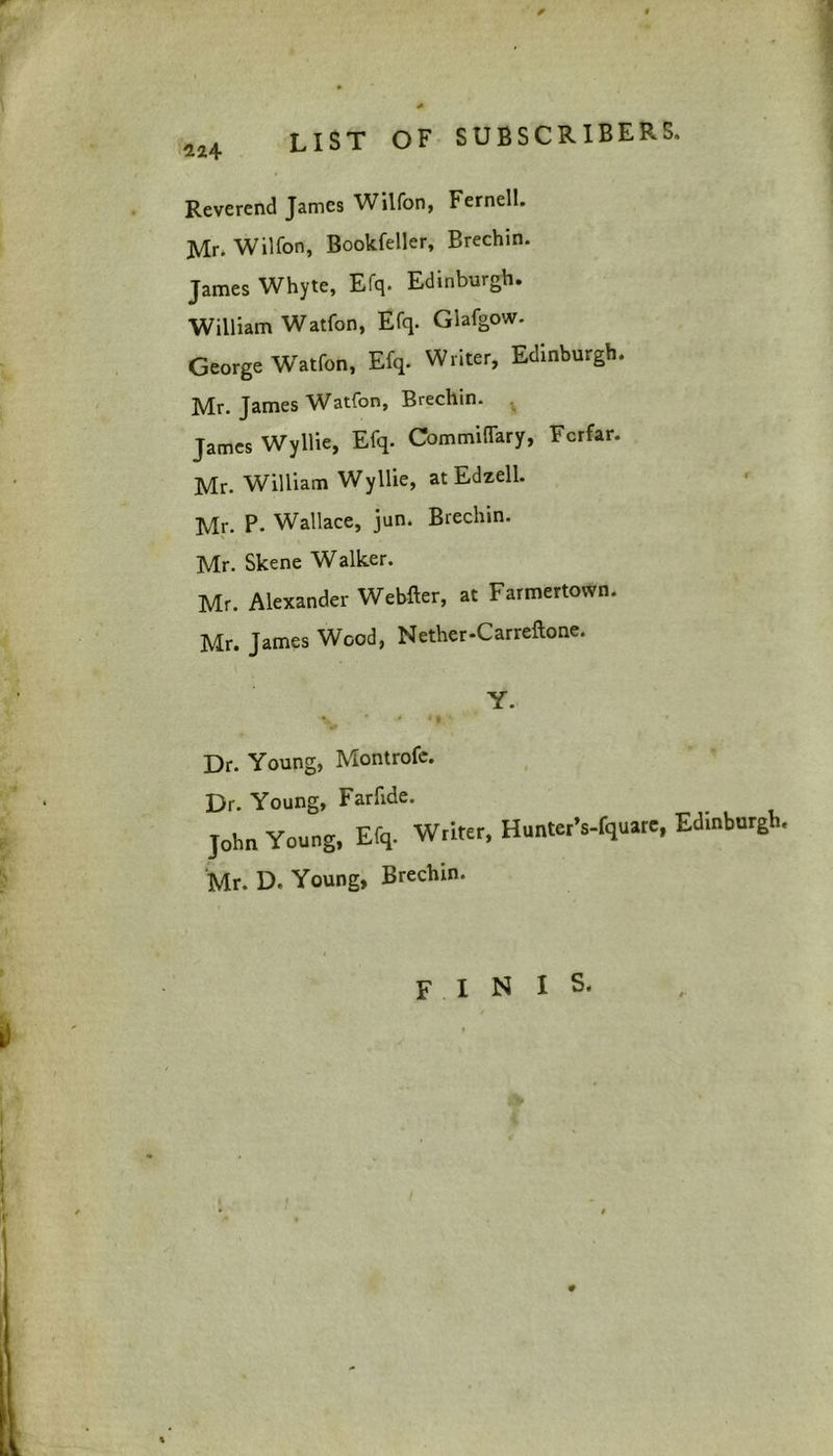 Reverend James Wilfon, Fernell. Mr. Wilfon, Bookfeller, Brechin. James Whyte, Efq. Edinburgh. William Watfon, Efq. Glafgow. George Wratfon, Efq. Writer, Edinburgh. Mr. James Watfon, Brechin. James Wyllie, Efq. Commiflary, Fcrfar. Mr. William Wyllie, atEdzell. Mr. P. Wallace, jun. Brechin. Mr. Skene Walker. Mr. Alexander Webfter, at Farmertown. Mr. James Wood, Nether-Carreftone. Y. % ' ■* *»' t ' Dr. Young, Montrofe. Dr. Young, Farfide. John Young, Efq. Writer, HunterVfquare, Edinburgh, Mr. D. Young, Brechin. F I N I S. 0