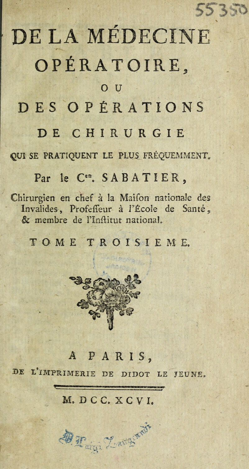 DE LA MEDECINE OPÉRATOIRE, O U DE S O P ÊR ATI O NS DE CHIRURGIE QUI SE PRATIQUENT LE PLUA FRÉQUEMMENT» Par le C'. SABATIER, Chirurgien en chef à la Maifon nationale des Invalides, Profefîeur à J^École de Santé, & membre de llnfliruî national. T O M E T R O I S I E M E. A PARIS, BE l’imprimerie de didot le jeune