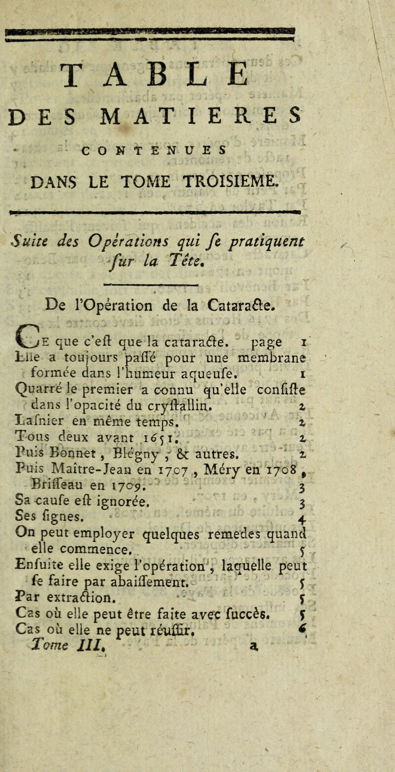 TABLE DES MATIERES CONTENUES DANS LE TOME TROISIEME. SüiH des Operations qui fe pratiquent fur la Tête, C De rOpération de !a Cataraôe. que c’eft que la cataraéle. page i Lue a toujours pafî'é pour une membrane formée dans l’humeur aqueufe. i Quarré le premier a c-onnu qu’elle confifte dans l’opacité du cryftallia. z Lafnier en même temps. ^ % Tous deux avant z Puis Bonnet, Blégny f ÔC autres. z Puis Maître-Jean en 1707 , Méry en 1708 , Briffeau en 1705?, 3 Sa caufe eft ignorée. 3 Ses fignes. * 4 On peut employer quelques remedes quand elle commence.. ' 5 Enfuite elle exige l’opération^, laquelle peut fe faire par abaiffement. ^ j Par extra<Aion. y Cas où elle peut être faite avec fuccès. f Cas où elle ne peut réuffir, ^ Tome 111^ a