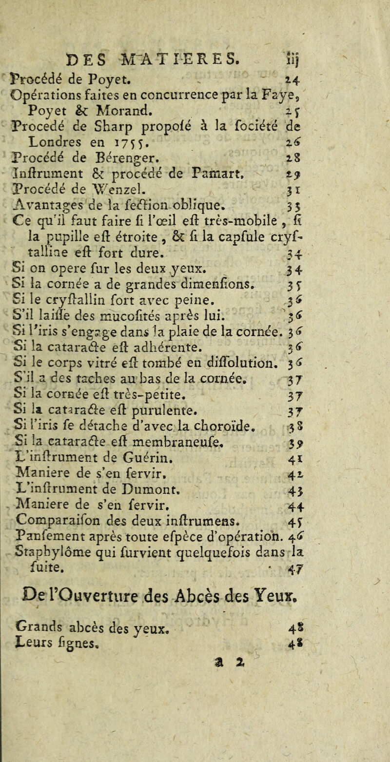 DES M^ATIERES. iij Procédé de Poyet, ^ 14 Opérations faites en concurrence par la Paye,  Poyet êc Morand. Procédé de Sharp propolé à la fociété de Londres en 1755. 2^ Procédé de Bérenger. 28 înftrument &: procédé de Pamart. 2^ procédé de Wenzel. 31 Avantages de la feéficn oblique. 35 Ce qu'il faut faire fî Tœd efl: très-mobile , fi la pupille efl: étroite , & fi la capfule cryf- talliae efl fort dure. 34 Si on opéré fur les deux yeux. 34 Si la cornée a de grandes dimenfions. 3 5* Si le cryflallin fort avec peine. 3^ S’il laiflë des mucofités après lui. ^ Sil ^iris s’engage dans la plaie de la cornée. Si la catara(fle efl adhérente. 3^' Si le corps vitré efl tombé en diflblution. 3 ^ S’il a des taches au bas de la cornée. 37 Si la cornée efl très-petite. . 37 Si la cataraéle efl purulente. 37 Si l’iris fe détache d’avec la choroïde. 38 Si la cataraéle efl membraneufe. 5,9 L’inftrument de Guérin. 41 Maniéré de s’en fervir, 42 L’inflrument de Dumont. 43 Maniéré de s*en fervir. 44 Comparaifon des deux inftrumens. 4^ Panfement après toute efpèce d’opératioh. 4^» Stapbylôme qui furvient quelquefois dans la fuite. * 47 De rOuverture des Abcès des Yeux, Grands abcès des yeux. Leurs fignes. 4* a Z