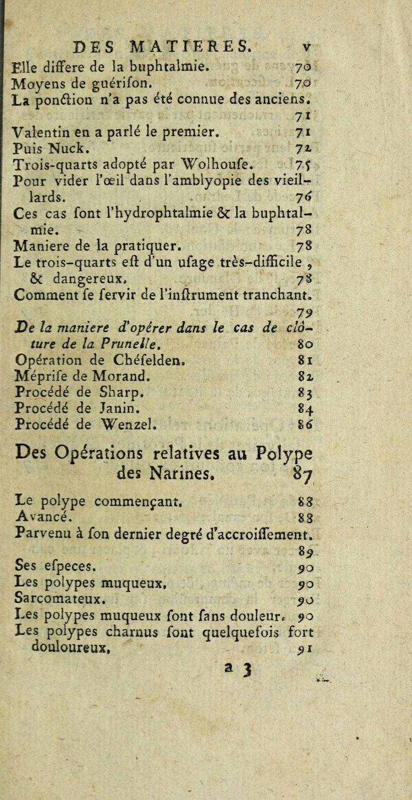 Elle difFere de la buphtalmie. 70 Moyens de guérifon. 7^ La pondion n a pas été connue des anciens. 7ï ■ Valentin en a parlé k premier. 71 Puis Nuck. 7^ Trois-quarts adopté par Wolhoufe. ■ 7Î Pour vider Toeil dans Tamblyopie des vieil- lards. 76 Ces cas font l’hydrophtalmie & la buphtal- ^ mie. 78 Maniéré de la pratiquer. 78 Le trois-quarts eft d’un ufage trèsr-difScile , Sc dangereux. 78 Comment fe fervir de l’inftrument tranchant. 79 De la maniéré d'opérer dans le cas de c/d- ture de la Prunelle, 80 Opération de Chéfelden. 81 Méprife de Morand. 82, Procédé de Sharp. 83 Procédé de Janin. 84 Procédé de Wenzel. %6 Des Opérations relatives au Polype des Narines. 87 Le polype commençant. 88 Avancé. 88 Parvenu à fon dernier degré d’accroiflement. ^ ^9 Ses efpeces. ^ Les polypes muqueux, 90 Sarcomateux, 90 Les polypes muqueux font fans douleurr 90 Les polypes charnus font quelquefois fort douloureux, 91