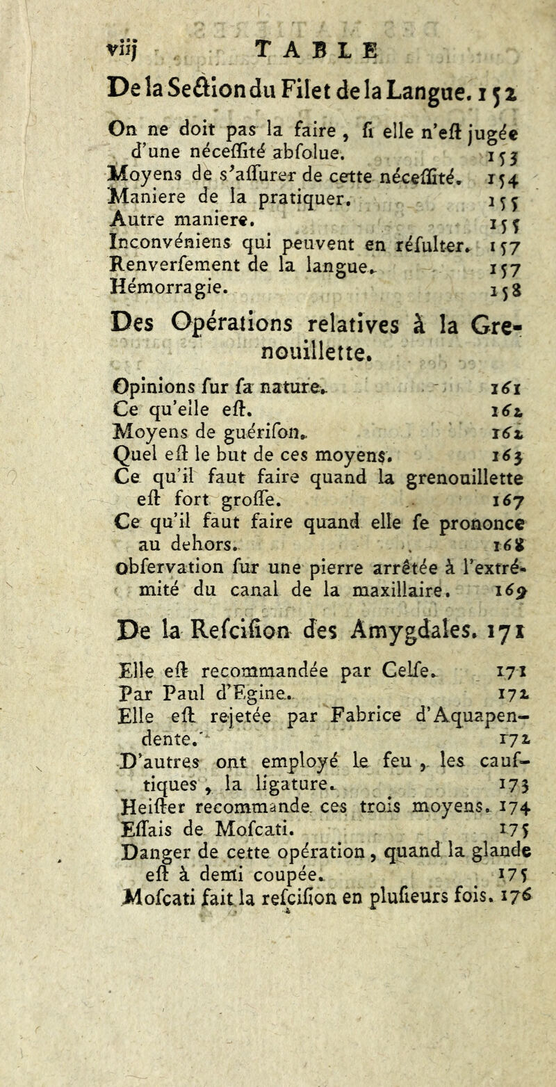 viij TABLE 4 Dela Seâiondu Filet de la Langue. 151 On ne doit pas la faire , fi elle n’eft jugëe d’une nécefïîté abfolue. Moyens de s^affurer de cette néceffité. Maniéré de la pratiquer. Autre maniéré, ïnconvéniens qui peuvent en réfultere Renverfement de la langue,. Hémorragie. Des Opérations relatives à la Gre nouillette. ^54 MS MS M7 M7 15S Opinions fur fa natufev i6i Ce qu’elle eft. i6z. Moyens de guérifon^ ' Quel elî le but de ces moyen$, i6^ Ce qu’il faut faire quand la grenouillette eft fort grolTe. 167 Ce qu’il faut faire quand elle fe prononce au dehors. . réiJ obfervation fur une pierre arrêtée à l’extré- mité du canal de la maxillaire. 16^ De la Refcifîon des Amygdales. 171 Elle eft recommandée par Celfe,. 171 Par Paul d’Egine. 171 Elle eft rejetée par Fabrice d’Aq^uapen- dente.' D’autres ont employé le feu les cauf- tiques ^ la ligature,. 173 Heifter recommande ces trois moyens. 174 Effais de Mofcati. 17 S Danger de cette opération, quand la glande eft à demi coupée,. MS Mofcati fait la refcifîon en plufieurs fois, 176