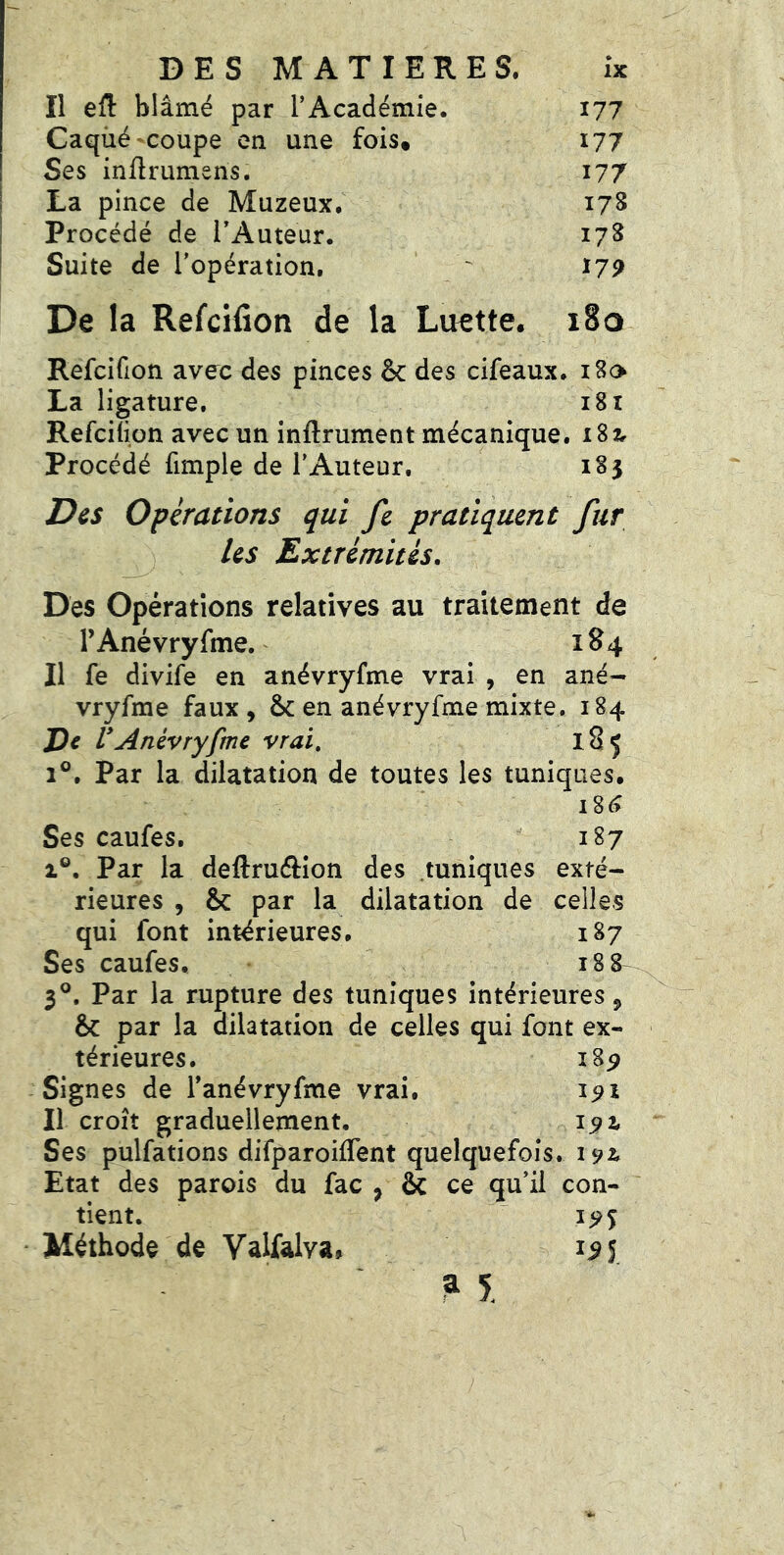 Il eû blâmé par TAcadémie. 177 Caqiié-coupe en une fois* 177 Ses inürumens. 177 La pince de Muzeux. 17S Procédé de TAuteur. 178 Suite de l'opération. ' 179 De la Refcifioti de la Luette. i8o Refcifion avec des pinces & des cifeaux. iHo La ligature. 181 Refciüon avec un inftrument mécanique. iSzr Procédé fimple de l'Auteur. 183 Des Opérations qui fc pratiquent fur ^ Us Extrémités. Des Opérations relatives au traitement de r Ané vry fme. 184 Il fe divife en anévryfme vrai , en ané- vryfme faux , en anévryfme mixte. 184 De r Anévryfme vrai, l8ç 1®. Par la dilatation de toutes les tuniques. Ses caufes. 187 1®. Par la deftruftion des .tuniques exté- rieures , & par la dilatation de celles qui font intérieures. 187 Ses caufes. 188 3®. Par la rupture des tuniques intérieures 5 & par la dilatation de celles qui font ex- térieures. i8p Signes de Tanévryfme vrai. 191 Il croît graduellement. 192. Ses pulfations difparoiflent quelquefois. 192^ Etat des parois du fac ^ ôc ce qu’il con- tient. 19% Méthode de Valfalva» 1^5 ? 5.