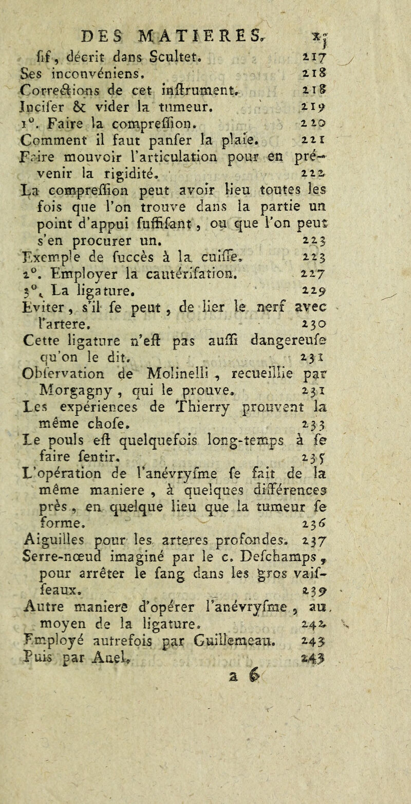 *}' fif, décrit dans Scultet. 217 Ses inconvéniens. 218 Corrélions de cet inftrume nt. 2î^ Jneifer &c vider la tumeur. \ 219 Faire la comprefîion. 2 10 Comment il faut panfer la plaie. 221 Fi^ire mouvoir l’articulation pour en pré- venir ia rigidité. îü La compreÜion peut avoir lieu toutes les fois que l’on trouve dans la partie un point d’appui fuffifent, ou que l’on peut s’en procurer un. 2213 Exemple de fuccès à la cuifîe, 113 1®. Employer la caiitérifation. ii? 3®^ La ligature. 2,29 Eviter, s’^il fe peut, de lier le nerf avec l’artere. 230 Cette ligature n’eft pas aufîG dangereufe qu’on le dit. 231 Obfervation de Molinelii , recueillie pat Morgagny , qui le prouve. 231 Les expériences de Thierry prouvent la même chofe. 233 Le pouls eft quelquefois long-temps à fe faire fentir. 235' L’opération de Tanévryime fe fait de ia même maniéré , à quelques différences près , en quelque lieu que ia tumeur fe forme. 23^> Aiguilles pour les arîeres profondes. 237 Serre-nœud imaginé par le c. Defehamps , pour arrêter le fang dans les gros vaif- féaux. 23^ Autre maniéré d’opérer Tanévryfme 5 an. moyen de la ligature. 242. Employé autrefois par Guiilemeau. 243; Puis par AaeU M3