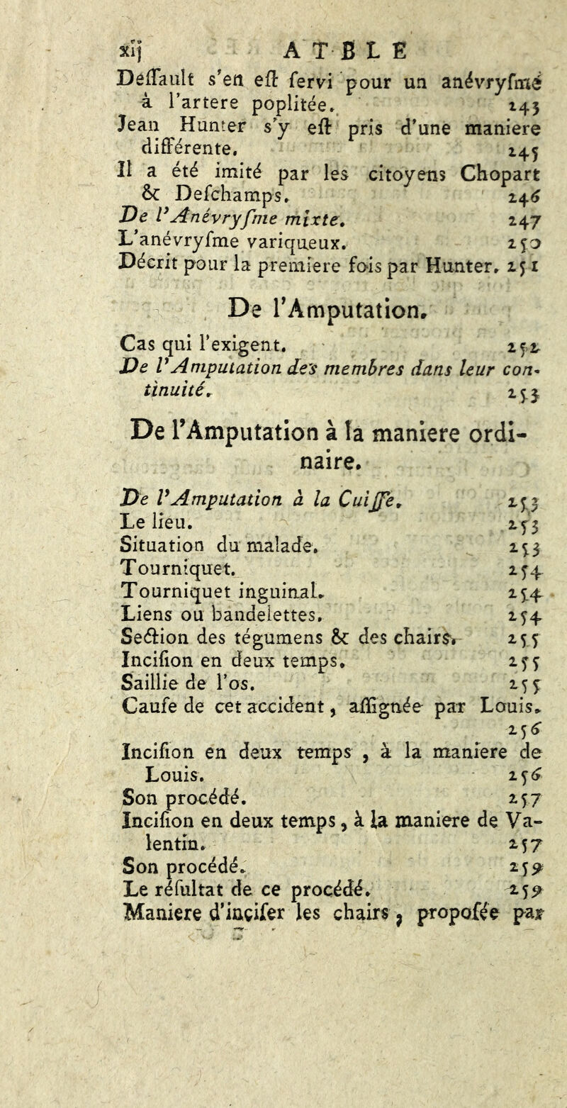 xîi A T BLE DefTaiilt s'en eft fervi pour un anévryfmé à l’artere poplitée. 145 Jean Hanter sy eft pris d’une maniéré différente. 145 Il a été imité par les citoyens Chopart & Defchamps. 14^ De Anévryfmé mixte, 247 L anévryfmé variqueux. ijo Décrit pour la première fois par Hunter. 151 , De TAmputation. Cas qui rexigent. ' 2^2. De V Amputation deis membres dans leur con- tinuités 15. J De l’Amputation à la maniéré ordi- naire. De VAmputation à la Cuijfe, 25:3 Le lieu. 2^3 Situation du malade. 2^3 Tourniquet. 2^4. Tourniquet inguinaL 25:4 Liens ou bandelettes, 2^4 Seéfion des tégumens Sc des chairs^ 255 Incifion en deuic temps, 2^^ Saillie de l’os. 25^ Caufe de cet accident, affignée par Louis» 25^ Incifion en deux temps , à la maniéré de Louis. 1^6 Son procédé. 257 Incifion en deux temps, à la maniéré de Va- lentin. 257 Son procédé» 2j^ Le réfultat de ce procédé. ^55^ Maniéré d^iuçifer les chairs, propofée par