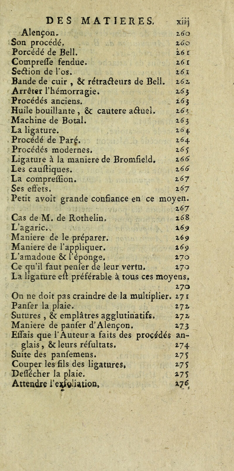 Xii| Alençon, i6o Son procédé. z6o Porcédé de Bell. i6î ComprelTe fendue. i6i Seélion de l’os. z6i Bande de cuir , & rétraéleurs de Bell. z6z Arrêter l’hémorragie. 2.^5 Procédés anciens, 2.^3 Huile bouillante , & cautere aâuel. i<^3 Machine de Botal. 1^3 La ligature. Procédé de Parç. z6^ Procédés modernes. z6^ Ligature à la maniéré de Bromfield. z6^ Les cauftiques. z66 La compreffion. z6j Ses effets. z6j Petit avoit grande confiance en ce moyen. z67 Cas de M. de Rothelin, 2^8 L’agaric,. Maniéré de le préparer, 2.69 Maniéré de l’appliquer. 2^9 L’amadoue &C l’éponge, 270 Ce qu’il faut penfer de leur vertu. 270 La ligature eft préférable à tous ces moyens. 27a On ne doit pas craindre de la multiplier. 271 Panfer la plaie. 272. Sutures, & emplâtres agglutina tifs, 272 Maniéré de panfer d’Alençon. 273 Eflais que l’Auteur a faits des procédés an- glais , &: leurs réfultats. 274 Suite des panfemens. 27^ Couper les fils des ligatures, 27 f Deffécher la plaie. 275 Attendre i’ejrf^^liation, 27^ - — J