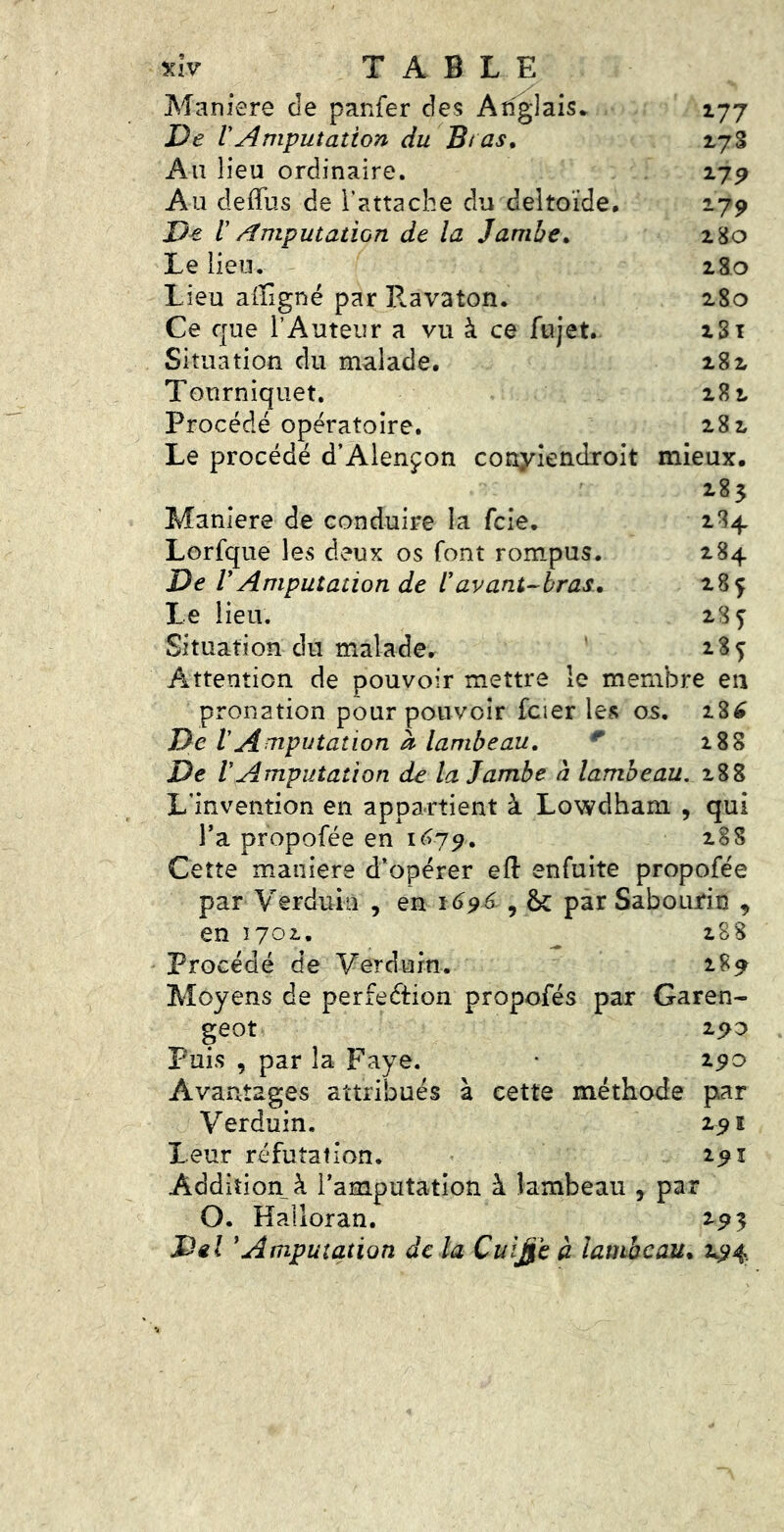 Maniéré de panfer des Anglais* 177 VAmputation du Bras. iyS Au lieu ordinaire. i7P Au deffus de Tattache du deltoïde, 179 De l Amputation de la Jambe. 280 Le lieu. 280 Lieu afflgné par Ravaton. 280 Ce que l’Auteur a vu à ce fujet. 281 Situation du malade, 282 Tourniquet. 282 Procédé opératoire. 282 Le procédé d’Alençon conyiendroit mieux. 285 Maniéré de conduire la fcie. 284 Lorfque les deux os font rompus. 284 De VAmputation de l'avant-bras. 285 Le lieu. 28 ç Situation du malade, ' 28^ Attention de pouvoir mettre le membre en pronation pour pouvoir fcier ICtS os. 28^ De VAmputation à lambeau. ^ i88 De VAmputation de la Jambe à lambeau, 288 L’invention en appartient à Lowdhani , qui l’a propofée en i<^79. 28S Cette maniéré d’opérer efl: enfuite propofée par Verduin , en 1696 , & par Sabourin , en 1702. ^ 288 Procédé de Verdurn. 289 Moyens de perfection propofés par Garen- geot 290 Puis , par la Paye. • 290 Avantages attribués à cette méthode par Verduin. 291 Leur réfutation. 291 Addition à l’amputation à lambeau , par O. Halloran. 295 Del 'Amputation de la Cui^e à lambeau* 294