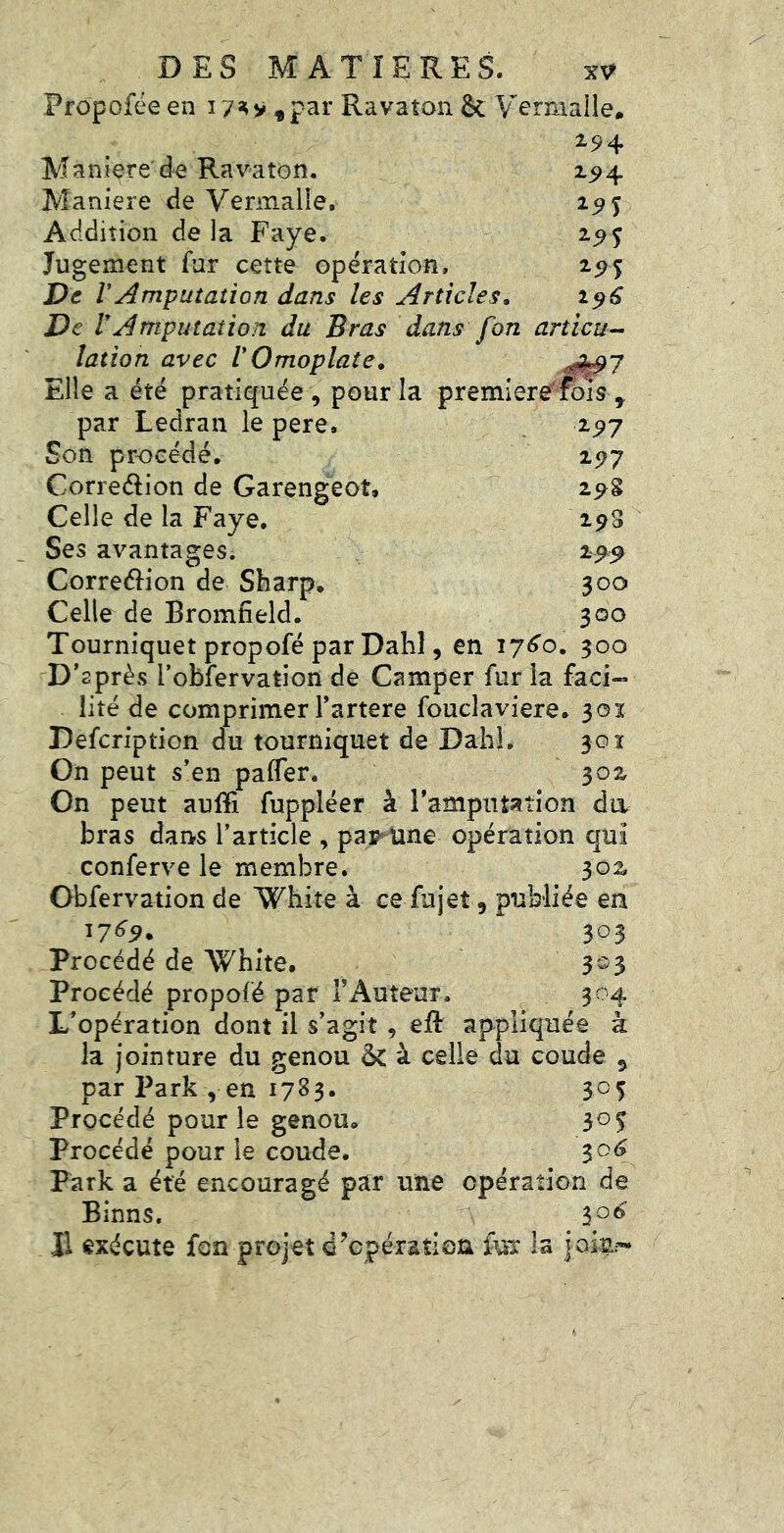^9 5 2^5 1^6 DES MATIERES. Prôpofée en 17^v «par Ravaton & V^ermaile. 294 M a n ier e de Ra va to n. Maniéré de Verinalie. Addition de la Paye. Jugement far cette operation. De r Amputation dans les Articles, De r Amputation du Bras dans fon articu-- lation avec VOmoplate, ■0k;97 Elle a été pratiquée, pour la premiere^fois , par Ledran le pere. 297 Son procédé. 297 Correélion de Garengeot, 29g Celle de la Paye. 298 Ses avantages. 299 Correélion de Sharp. 300 Celle de Bromfîeld. 300 Tourniquet propofé par Dahl, en i7<^o. 300 D’après robfervation de Camper fur la faci« lité de comprimer l’artere foucîaviere. 301 Defeription du tourniquet de Dabi. 30ï On peut s’en pafler. 302 On peut auffi fuppléer à l’amputation da bras dans l’article , pap^tine opération qui conferve le membre. 302 Obfervation de Whiîe à ce fujet, publiée en 17^^. 303 Procédé de White, 3-3 Procédé propofé par T Auteur. 304 L’opération dont il s’agit , eft appliquée à la jointure du genou & à celle du coude ^ par Park , en 1783. 305 Procédé pour le genou. 305 Procédé pour le coude. 30^ Park a été encouragé par une opération de Binns. 1^6 Jl exécute fon projet d’cpéraîloa fuT la iolai-