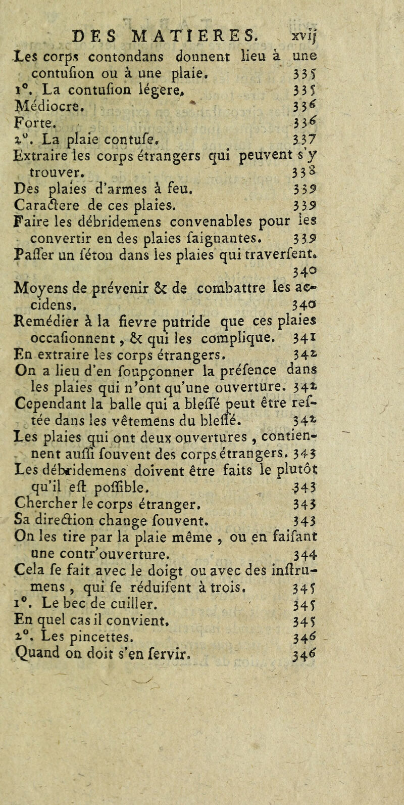 XVIJ une 53S 335 33^ 33^ 337 DES MATIERES. -Les corps contondans donnent lieu à contufion ou à une plaie. 1®, La contufion légère. Médiocre.  Forte. X®. La plaie contufe. Extraire les corps étrangers qui peuvent s’y trouver. 3 3^ Des plaies d’armes à feu. 3 5^ Caraélere de ces plaies. 359 Faire les débridemens convenables pour les convertir en des plaies faignantes. 3S9 Pafîer un féton dans les plaies qui traverfent. 340 Moyens de prévenir & de combattre les ao- cidens, 34^ Remédier à la fievre putride que ces plaies occafionnent, & qui les complique. 34^ En extraire les corps étrangers. 34^ On a lieu d’en foupçonner la préfence dans les plaies qui n’ont qu’une ouverture. 54^ Cependant la balle qui a blefle peut être ref- tée dans les vêtemens du bleffé. 34^ Les plaies qui ont deux ouvertures , contien- nent aiiffi fouvent des corps étrangers, 343 Les débridemens doivent être faits le plutôt qu’il eft poiïible. -343 Chercher le corps étranger. 343 Sa direction change fouvent. 343 On les tire par la plaie même , ou en faifant une contr’ouverture. 344 Cela fe fait avec le doigt ou avec des inftru- mens, qui fe réduifent à trois. 345 I®. Le bec de cuiller. ' 345 En quel cas il convient. 345 1®, Les pincettes. 34^ Quand on doit s’en fervir. J4^