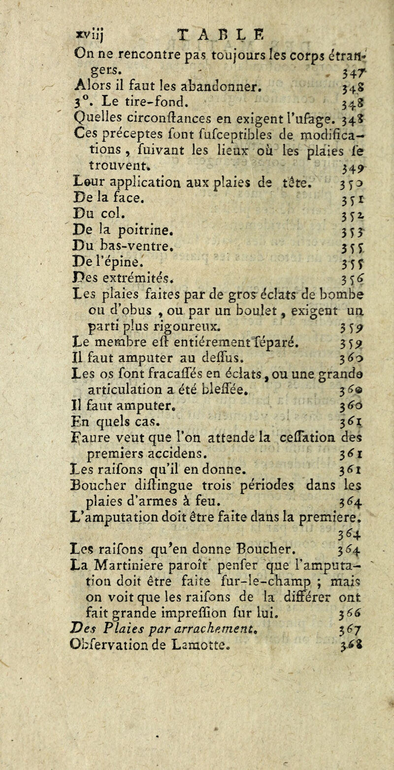 xvijj TABLE On ne rencontre pas toujours les corps étrafi-' gers- - 347 Alors il faut les abandonner. 348 3®. Le tire-fond. 348 Quelles circonftances en exigent Tufage. 348 Ces préceptes font fufceptibles de modifica- tions , fuivant les lieux où les plaies le trouvent^ 34^ Leur application aux plaies de tête. 370 De la face. 371 Du col. 3 7^ De la poitrine. 373 Du bas-ventre. 377 De l’épine. 3 77 Des extrémités. 3 7(7 Les plaies faites par de gros* éclats de bombe ou d’obus , ou par un boulet, exigent un parti plus rigoureux. 3 7P Le membre efî: entièrement féparé. 37^ Il faut amputer au deffus. ^60 Les os font fracafifés en éclats, ou une granda articulation a été blefiee. 37© Il faut amputer. 366 En quels cas. ^61 ï\ aure veut que l’on attende la ceflation des premiers accidens. 371 Les raifons qu’il en donne. 37i Boucher diftingue trois périodes dans les plaies d’armes à feu. 374 L’amputation doit être faite dans la première. 374 Les raifons qu^en donne Boucher, 374 La Martiniere paroît’ penfer que l’amputa- ' don doit être faite fur-le-champ ; mais on voit que les raifons de la différer ont fait grande impreffion fur lui. 377 Des Plaies par arrachements 377 Obfervation de Lamotte. 378