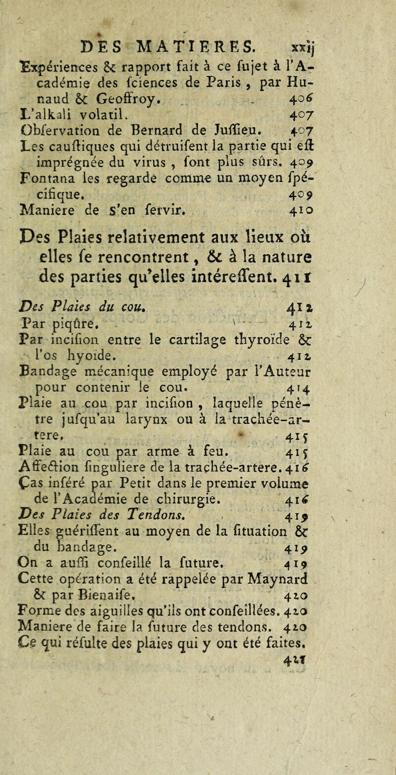 Expériences & rapport fait à ce fujet à l’A- cadémie des fciences de Paris , par Hu- naud Geoffroy. > 406 L’alkali volatiL 4^7 Obfervatîon de Bernard de Juffieu. 407 Les caufliques qui détruifent la partie qui éft imprégnée du virus , font plus sûrs. 409 Fontana les regardé comme un moyen fpé- cifique. 409 Maniéré de s*en fervîr. 410 Des Plaies relativement aux lieux elles fe rencontrent, à la nature des parties qu’elles intéreffent. 41! Des Plaies du cou. 411 Par piqûre. ' - 412. Par incifion entre le cartilage thyroïde & l’os hyoïde. 41 z Bandage mécanique employé par l’Auteur pour contenir ie cou. 4T4 plaie au cou par incifion , laquelle pénè- tre jufqu’au larynx ou à la trachée-ar- tere. ' 415 Plaie au cou par arme à feu. 415 Aflfeéfion finguliere de la traçhée-artere. 41^ Cas inféré par Petit dans le premier volume de l’Académie de chirurgie. 41^ Des Plaies des Tendons^ 419 Elles guérilfent au moyen de la fituation & du bandage. 419 On a auffi confeillé la future. 419 Cette opération a été rappelée par Maynard &: par Bienaife. 410 Forme des aiguilles qu’ils ont confeillées. 4^o Maniéré de faire la future des tendons. 42,0 Ce qui réfulte des plaies qui y ont été faites, 4tf