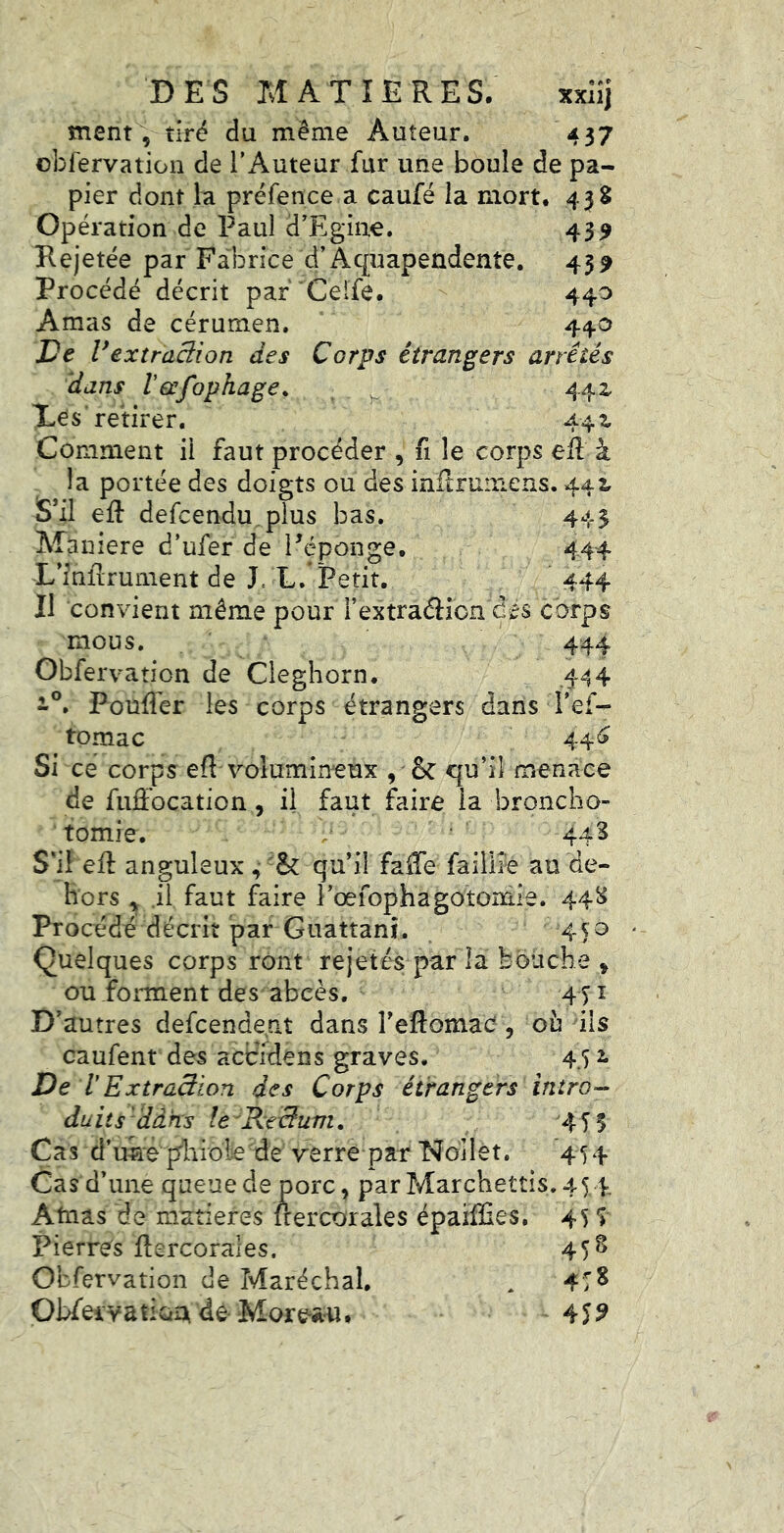 ment , tiré du même Auteur. 437 obfervation de l’Auteur fur une boule de pa- pier dont la préfence a caufé la mort. 438 Opération de Paul d’Egiue. 43^ Rejetée par Fabrice d’Aquapendente. 459 Procédé décrit par 'Ceife. 440 Amas de cérumen. 440 De Vextraciion des Corps étrangers arrêtés dans Vecfophage^ - 442^ Xes'retirer, 44 ^ Comment il faut procéder , fi le corps eft à la portée des doigts ou des inflrumens. 442, S’il eft defcendu.plus bas. 443 Maniéré d’ufer de i^éponge. 444 L’inftrument de J. L.’Petit, 444 Il convient même pour l’extraflion dés corps mous. 444 Obfervation de Cleghorn. .444 Poufler les corps étrangers dans l’ef- tomac 44^ Si ce corps eft volumineux , & qu’il menace de fuffocation, il faut faire la broncho- tomie. / 443 S'il eft anguleux , qu’il fafte faillie au de- hors .il faut faire l’œfophagotoniie. 448 Procédé décrit par Guattanî. 45^ Quelques corps ront rejetés par la bouche , ou forment des abcès, 451 D’autres defcendent dans l’eflomacî, ou ils caufent des accïdens graves. 44 2. De lExtraâion des Corps étrangers intro- duits'dans Ic'Recéum. Cas d’uke pliiole de verre par No'llet. 454 Cas d’une queue de porc, par Marcheîtis.45 4 Atnas de matières ftercorales épaïffies. 45 f 45§ Pierre's ftercorales. Obfervation de Maréchal. ObfeivatiûA de- Mor^^a-u. 4TS