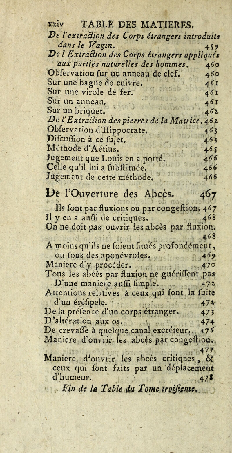 xxîv TABLË des MATIERES. De V extraSion des Corps étrangers introduits dans le Vagin. 459 De lExtraàion des Corps étrangers appliqués aux parties naturelles des hommes, 46^0 Obfervation fur uû anneau de clef, 4^0 Sur une bague de cuivre. 46^1 Sur une virole dé fer. 4^1 Sur un anneau, 4^1 Sur un briquet. 4^1 De l*Extraâîon des pierres de la Matrice. 4^62. Obfervation d’Hippocrate. 4^3 Difcuffion à ce fujet. 4<î3 Méthode d’Aétius. 4^ T Jugement que Louis en a porté. 4^^ Celle qu’il lui a fubftituée. 4^^ Jugement de cette méthode. 4^^ De rOuverture des Abcès. 467 Ils font par fluxions ou par congeftjon. 4^7 Il y en a auffi de critiques. 4^8 On ne doit pas ouvrir les abcès par. fluxion. 468 A moins qu’ils ne foient fitués profondément, ou fous des aponévrofes. . 4^^ Maniéré d’y procéder. 47o Tous les abcès par fluxion ne guérifFent ,pas D’une maniéré aufïi fimple. 472. Attentions relatives à ceux qui font la fuite d’un éréfipele, 472. De la préfence d’un corps étranger. 475 D^altération aux os. ^ 474 De crevafTe à quelque canal excréteur... 47^ Maniéré d’ouvrir les abcès par congeftion. Maniéré d^ouvrir les abcès critiques, èc ceux qui font faits par un déplacement d’humeur. 47S Fin de la Table du Tome irQifictne^ pr» ■>