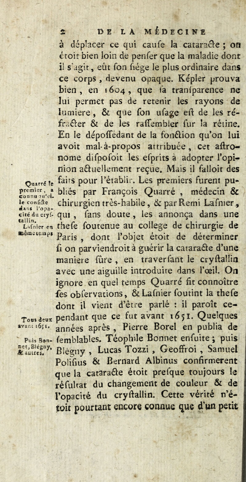 DE LÀ MÉDECINE à déplacer ce qui caufe la cataracle ; on étoit bien loin de penfer que la maladie dont il s'agit, eût fon fiége le plus ordinaire dans ce corps , devenu opaque. Kepler prouva bien , en 1604, que fa traniparence ne lui permet pas de retenir les rayons de lumière, & que fon ufage eft de les ré- fraôer & de les raffembler fur la rétine. ' En le dépoffédant de la fonélion qu’on lui avoit malà-propos attribuée, cet aftro- nome difpofoit les efprits à adopter Topi- nion aftueliement reçue. Mais il falloir des Quarréîe Tétablif. Les premiers furent pu- premier a p^j. Frauçois Quarré , médecin & ^ chirurgien très-habile, 6c par Remi Lafnier, cité ducry^. qui , fuos doutc, les annonça dans une L^Tnier en thefc fouteHue au college de chirurgie de aaemeumps ^ Tobjct étoit de déterminer fi on parviendroità guérir la catarafte d’une maniéré fûre , en traverfant le cryftalüiî avec une aiguille introduire dans l’œil. On ignore en quel temps Quarré fit connoître fes obfervations, & Lafnier foutint la thefe dont U vient d’être parlé : il paroît ce- Tousae»* pendant que ce fut avant 1(551. Quelques avanîtéii. années après, Pierre Borel en publia de ' Piii, Bon. femblables. Téophile Bonnet enfuite j puis &Iûu.T^’ Blégiiy , Lucas Tozzi , GeofFroi , Samuel Polifius & Bernard Albinus confirmèrent que la cataraâe étoit prefque toujours le réfultat du changement de couleur & de l’opacité du cryftallin. Cette vérité n’é- toit pourtant encore connue que d’un petit