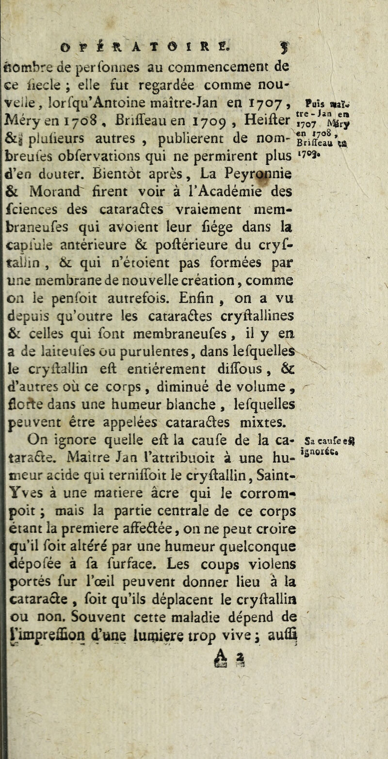 «ombre de per formes au commencement de ce liecle ; elle fut regardée comme nou* veiie, lorfqu’Antoine maître-Jan en 1707» mu Méryeni7o8, Bnffeau en 1709, Heifter Vry &s plulieurs autres , publièrent de nom- breu l'es obfer varions qui ne permirent plus d’en düuter. Bientôt après, La Peyrç^nie & Morand' firent voir à TAcadémie des fciences des cataraftes vraiement mem- braneufes qui avoient leur fiége dans la capi'ule antérieure & poftérieure du cryf- taOin , 6l qui n’étoient pas formées par une membrane de nouvelle création, comme on ie penfoit autrefois. Enfin , on a vu depuis qu’outre les cataraéles cryfiallines ' & celles qui font membraneufes, il y eu a de laiteufesou purulentes, dans lefquelles^ le cryfiallin eft entièrement diffous, & d’autres où ce corps , diminué de volume , floAe dans une humeur blanche , lefquelles peuvent être appelées cataraétes mixtes. On ignore quelle eft la caufe de la ca- Sacaureeü taraûe. Maître Jan l’attribuoit à une hu- fneur acide qui terniffoit le cryftallin, Saint- Yves à une matière âcre qui le corrom^ poit ; mais la partie centrale de ce corps étant la première affeâée, on ne peut croire qu’il foit altéré par une humeur quelconque dépofée à fa fur face. Les coups violens portés fur l’œil peuvent donner lieu à la catarade , foit qu’ils déplacent le cryftallia ou non. Souvent cette maladie dépend de rimpreffîon d'une luqiiere trop vive y aud^