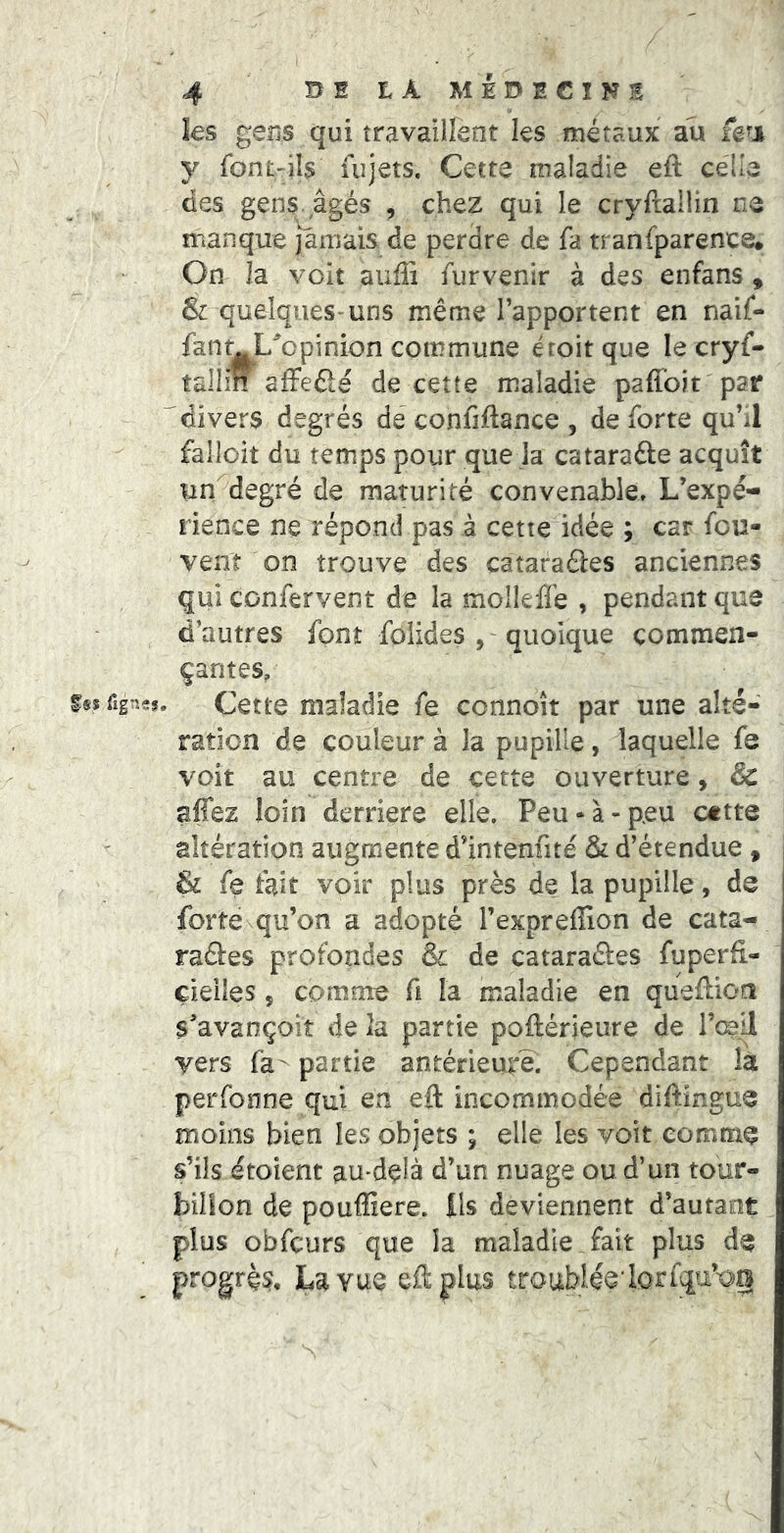 4 DE LÀ MÉDECINS les gens qui îravailîent les métaux au y ront-ils uîjets. Cette maladie eft celle des gens, âgés , chez qui le cryftallin ne manque jaitiais de perdre de fa tranfparence* On la voit auffi fur venir à des enfans , & quelques-uns même l’apportent en naif- fanmL^opinion commune êroitque le cryf- tallin afFeélé de cette maladie paffoit par “'divers degrés dé confiftance , de forte qu’il falloit du temps pour que la cataraâe acquît un degré de maturité convenable. L’expé- rience ne répond pas à cette idée ; car fou- vent on trouve des cataraâes anciennes qui confervent de la molleffe , pendant que d’autres font foiides , -quoique commen- çantes, i§s fign-s. Cette maladie fe ccnnoît par une alté- ration de couleur à la pupille, laquelle fe voit au centre de cette ouverture, & affez loin derrière elle. Peu-à-peu cttte altération augmente d’intenfité & d’étendue , & fe fait voir plus près de la pupille, de forte qu’on a adopté l’expreffion de cata- raâes profondes & de cataraâes fuperfi.- çieiles, comme fi la maladie en quefaon S^’avançoit de la partie poftérieure de l’œil vers fa^ partie antérieure. Cependant là perfonne qui en efl: incommodée diftingue moins bien les objets ; elle les voit eomtn^ s’ils étoient au-delà d’un nuage ou d’un tour- billon de pouffiere. Ils deviennent d’autant plus obfcurs que la maladie _fait plus progrès, La vue eft plus troublie'Iorfqu’-og