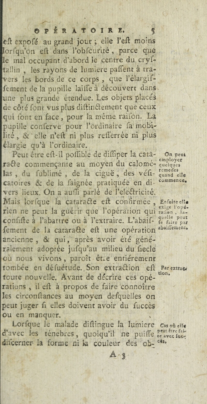 eft expofé au grand jour ; elle Teil moins lorrqivon eft dans robfcurité , parce que le mal occupant ,d’abord le centre du cryf- tailin , les rayons de lumière paffent à tra- vers les bords de ce corps , que Télargif- fement de la Diioille lailfe à découvert dans une plus grande étendue. Les objets places de côté font vus plus diftinâement que ceux qui font en face, pour la même raiion. La pupille conferve pour rôrdinaire fa mobi- lité, 6: ' elle n’eft ni plus refferrée ni plus élargie qu’à l’ordinaire. Peut être eft-il polîîbje de difliper îa cata- raéfe commençante au moyen du calomé- las , du fublimé ^ de la ciguë, des véli- catoires & de la faignée pratiquée en di- vers lieux. On a aufü parlé de l’eleftricité. Mais lorfque la cataraéfe eft confirmée , rien ne peut la guérir que l’opération qui confifte à l’abattre ou à l’extraire. L’abaif* fement de la cataraôe eft une opération ancienne, &i qui/'après avoir été géné- râlement adoptée jufqu’au milieu du fiecle cil nous vivons , paroît êne entièrement tombée en défuétude. Son extraâion efi: toute nouvelle. Avant de décrire ces opé- rations , il eft à propos de faire connoître les circonftances au moyen defquelles on peut juger fi elles doivent avoir du fuccès ou en manquer. Lorfque le malade diftingue la lumière d’avec les ténèbres, quoiqu’il ne puiffe ducerner la forme ni la couleur des cb- On peui employer quelques remecfes quand elle commgnes. Enfujte elî« exige i'opé- raùan , la- quelle peut fe faire par abaiiTemenra Far estracb tion. Cas peut être fai» te avec cèa.