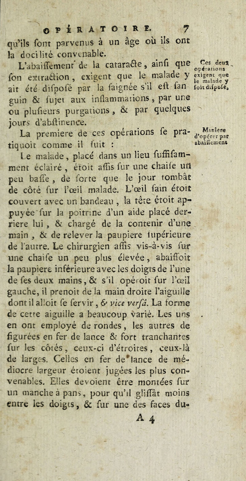 qu’ils font p?3rvenus à un âge ou ils ont la docilité convenable. L’abaiffement de la catarafle ^ ainfi que fon exiradion , exigent que le malade y ait été dîfpoié par la faignee s il eft fan guin & füjei aux inflammations, par une ou plufieurs purgations, & par quelques jours d’abftinence. La première de ces opérations fe pra- tiquoit comme il fuit : l e malade, placé dans un lieu fufnfam- ment éclairé , étoit affis fur une chaile ud peu balle , de forte que le jour tombât de côté fur l’œil malade, L’ceil fain étoit couvert avec un bandeau , la îêre étoit ap- puyée fur la poitrine d’un aide placé der- rière lui , Sc chargé de la contenir d’une main , & de relever la paupière lupérieure de l'autre. Le chirurgien affis vis-â-vis fur une chaife un peu plus élevée, abaiffoit la paupière inférieure avec les doigts de i’une de fes deux mains, & s’il opéroit fur l’œiî gauche, il prenoit de la main droite l’aiguîHe dont il alloit fe fervir , & vice verfd. La forme de cette aiguille a beaucoup varié. Les uns en ont employé de rondes, les autres de figurées en fer de lance & fort tranchantes fur les côtés, ceux-ci d’étroires, ceux-là de larges. Celles en fer défiance de mé- diocre largeur éroient jugées les plus con- venables. Elles dévoient être montées fur un manche à pans, pour qu’il gliffât moins entre les doigts, & fur une des faces du- A 4 Ces opérations exigent que le malade y foii difpoféa Manière d’opérer par abaliïeincn&