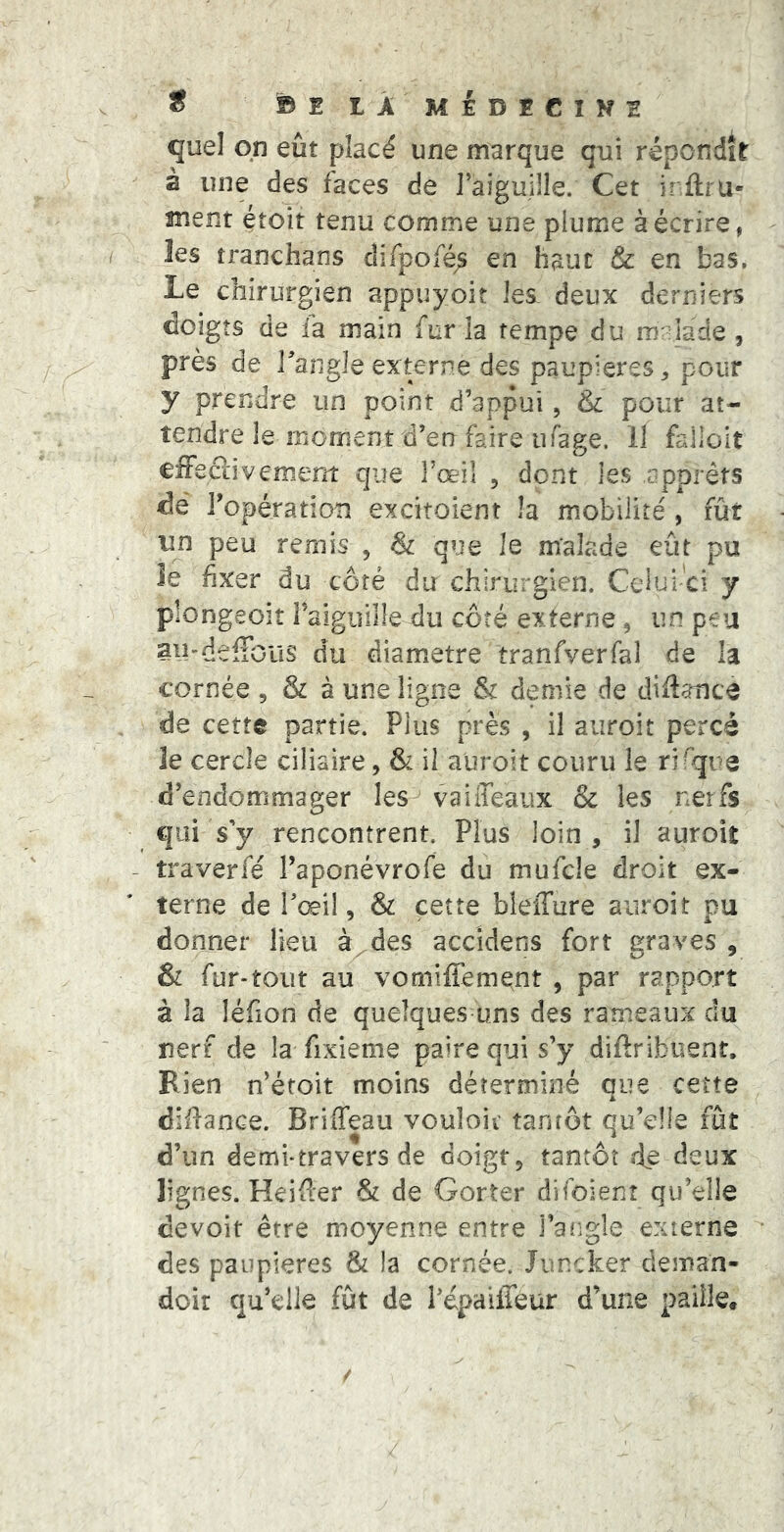 * ©E LÂ MiDÉClNE quel qn eût placé une marque qui répondît à une des faces de l’aiguille. Cet iritru* ment étoit tenu comme une plume à écrire, les tranchans clifpofé^ en haut & en bas. Le chirurgien appuyoit les deux derniers doigts de la main fur la tempe du mrilade , près de l’angle externe des paupières, pour y prendre un point d’appui, & pour at- tendre le moment d’en faire ufage. Il fallolt covemem que l’œil , dont les apprêts dé ropération excitoient la mobilité , fût un peu remis , & que le malade eût pu îe fixer du côté du chirurgien. Celui'ci y plongeoir raiguiille du côté externe, un peu au'deffous du diamètre tranfverfal de la cornée , & à une ligne & demie de diflatice de cette partie. Plus près , il auroit percé le cercle ciliaire, & il auroit couru le rifijue d’endommager les vaiffeaux & les nerfs €{ai s’y rencontrent. Plus loin , il auroit traverfé Taponévrofe du mufcle droit ex- terne de Tœil, & cette bleiTure auroit pu donner lieu à^des accidens fort graves , & fur-tout au vomiffement , par rapport à la léfion de quelques-uns des rameaux du nerf de la fixieme paire qui s’y diftribuent. Bien n’étoit moins déterminé oue cette A difiance. Briffeau vouloic tantôt qu’elle fût d’un demi-travers de doigt, tantôt de deux lignes. Keifier & de Gorter difoienr qu’elle devoir être moyenne entre l’angle externe des paupières & la cornée. Juncker deman- dcir qu’elle fût de l’épaüTéür d’une paille.