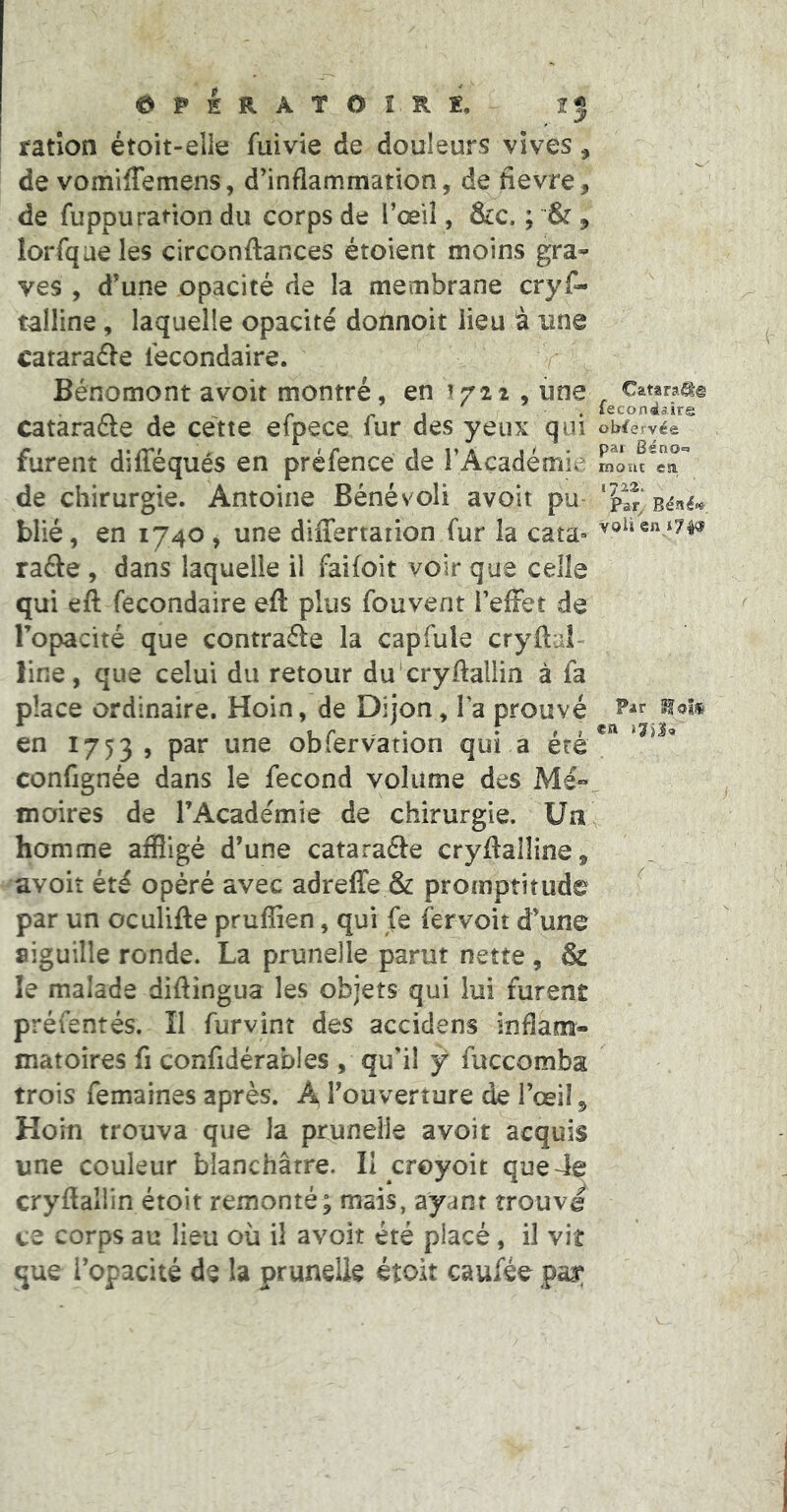 ©PERATOÎRÏ. ration étoit-elle fuivie de douleurs vives, de vomifTemens, d’inflammation, de fievre, de fuppuration du corps de l’œil , lorfqaeles circonftances étoient moins gra-» ves , d’une opacité de la membrane cryf- talline, laquelle opacité donnoit lieu à une cataraéle Secondaire. r Bénomont avoit montré, en ^721 , une ^ Catsraa® lecondalre oWervée par Ssno^i rnout esu de chirurgie. Antoine Bénévoli avoit pu blié, en 1740, une differtation fur la cata-» rade , dans laquelle il faifoit voir que celle qui efl: Secondaire eft plus Souvent i’efFet de Topacité que contrade la capSule cryflal- line, que celui du retour du cryftallin à Sa place ordinaire. Hoin, de Dijon, Ta prouvé en 1753, obiervation qui a ete consignée dans le Second volume des Mé»^ moires de l’Académie de chirurgie. Ua^ homme affligé d’une catarade cryftalline, avoir été opéré avec adreffe & promptitude ' par un oculifte prufîien, qui Se fer voit d’une aiguille ronde. La prunelle parut nette , & le malade diftingua les objets qui lui furent présentés. Il Survint des accidens inflam- matoires fl considérables , qu’il y Succomba trois Semaines après. A l’ouverture de l’œil 5 Hoin trouva que la prunelle avoit acquis une couleur blanchâtre. II croyoit que4e cryftaliin étoit remonté; mais, ayant trouve ce corps au lieu où il avoit été placé, il vit que l’opacité de la prunelle étoit cauSéo pas; catarade de ce4te efpece Sur des yeux qui furent difféqués en préfence de FAçadémie