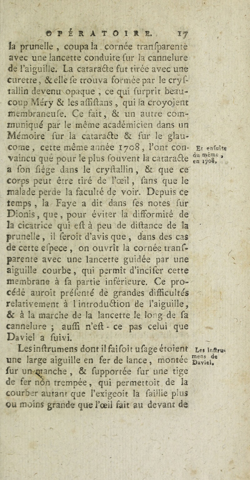 © P i R A T O I s. JJ la prunelle , coupa la cornée îranfparente avec une lancette conduite fur la cannelure de raigullle, La catarade fut tirée avec une curette, &el{eie trouva formée par le cryf- ^ tallin devenu opaque , ce t^ui furprit beau- coup IVîéry & les affiftans, qui la croyoienit membraneufe. Ce fait, & un autre com- muniqué par le même académicien dans un Mémoire fur la catarade & fur le glau- come, cette même année 1708, Font coo- Et enfcitt vaincu que pour le plus fouvent la catarade fn ** a fon fiége d^ais le cryftallin, & que ce corps peut être tiré de Fceil, fans que le malade perde la faculté de voir. Depuis ce temps , la Paye a dit dans fes notes fur D ionis, que, pour éviter la dilFormité de la cicatrice qui eft à peu de diftance de la ‘ prunelle , il feroit d’avis que , dans des cas de cette efpece , on ouvrît la cornée tranf- parente avec une lancette guidée par une aiguille courbe, qui permît d’incifer cette membrane à fa partie inférieure. Ce pro- cédé auroit préfenté de grandes difficultés relativement à lintrodudion de i’aiguille, & à la marche de la lancette le long de fa cannelure ; auffi n’eft - ce pas celui que Daviel a fuivi. Lesinftrumens dont ilfaifoît ufageétoîent tes une large aiguille en fer de lance, montée ©IvieU* fur un-qranche , & fupportée fur une tige de fer non trempée, qui permettoit de la courb m autant que l’exigeoit la faillie plus gu moins grande que Fœil fait au devant de