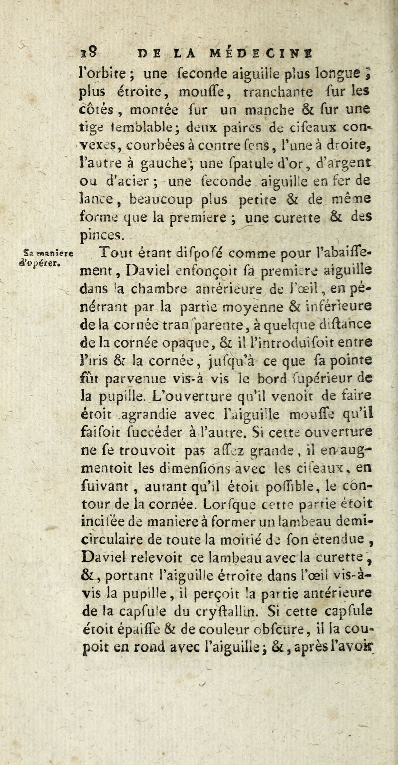 Sa manière ^’o^iérer. îS DE LA MEDECINE l’orbite ; une fécondé aiguille plus longue î plus étroite, mouffe, tranchante fur les côtés, montée fur un manche & fur une tige temblable; deux paires de cifeaux con*- vexes, courbées à contre fens, l’une à droite, l’autre à gauche’; une fpatuled’or, d’argent ou d’acier ; une fécondé aiguille en fer de lance, beaucoup plus petite & de même forme que la première ; une curette & des pinces. Tout étant dirpofé comme pour l’abaifle- ment, Daviel enîonçoit fa première aiguille dans 'a chambre antérieure de l’œil, en pé- nétrant par la partie moyenne & inférieure de la cornée transparente, à quelque diftance de b cornée opaque, & il l’introduifoit entre Tiris & la cornée, jufqu’à ce que fa pointe fût parvenue vis-à vis le bord fupérieur de la pupille. L’ouverture qu’il venoit de faire étoit agrandie avec l’aiguille mouffe qu’il faifoit fuccéder à l’autre. Si cette ouverture ne fe trou voit pas affez grande, il en^aug- mentoit les dimenfiôns avec les cifeaux^ en fuivant, autant qu’il étoii poffible, le con- tour de la cornée. Lorfque cette partie étoit incilée de maniéré à former un lambeau demi- circulaire de toute la moitié de fon étendue , Daviel relevoit ce lambeau avec la curette , &, portant l’aiguiKe étroite dans i’œil vis-à- vis la pupille, il perçoit la partie antérieure de la capfuîe du cryftallin. Si cette capfule étoit épaiffe & de couleur cbfcure, ilia cou- poit en rond avec l’aiguiliei & , après l’avoir