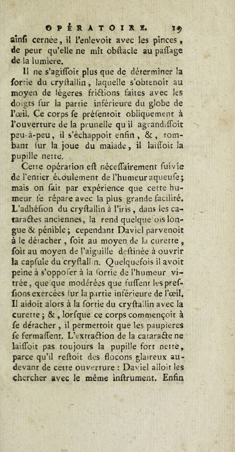 OPiUATOlXf. If aînfi cernée, il l’enlevoit avec les pinces, de peur qu’elle ne mît obftacle au paffage de la lumière. Il ne s’agiflbir plus que de déterminer îa forrie du cryftallin, laquelle s’obtenoiî au moyen de légères friélîons faites avec les doigts fur la partie inférieure du globe de l’œil. Ce corps fe préfentoit obliquement à l’ouverture de la prunelle qu il agrandiffoit peu-à-peu, il s’échappoit enfin , &, tom- bant lur la joue du malade, il laiffoit la pupille nette. Cette opération eft néceffairement fui vie de ï entier écoulement de l’humeur aqueufe; mais on fait par expérience que cette hu- meur fe répare avec la plus grande facilité* L’adhéfion du cryftallin à l’iris , dans les ca- taraâes anciennes, la rend quelque ois lon- gue pénible; cependant Daviel parvenoit à le détacher , foit au moyen de la curette ^ foit au moyen de l’aiguille deftinée à ouvrir la capfule du cryftall n. Quelquefois il avoit peine à s’oppofer à la fortie de l’humeur vi- trée, que'que modérées que fuffenr Itspref- fions exercées fur la partie inférieure de l’œil. Il aidoit alors à la fortie du cryftallin avec la curette ; & , lorfqiie ce corps commençoit à fe détacher, il permettoit que les paupières fe fermaffent. L’cxtraftion de la cataraftene laiffoit pas toujours la pupille fort nette, parce qu’il reftoit des flocons glaireux au- devant de cette ouverture : Daviel alloit les chercher avec le même inftrument. Enfin