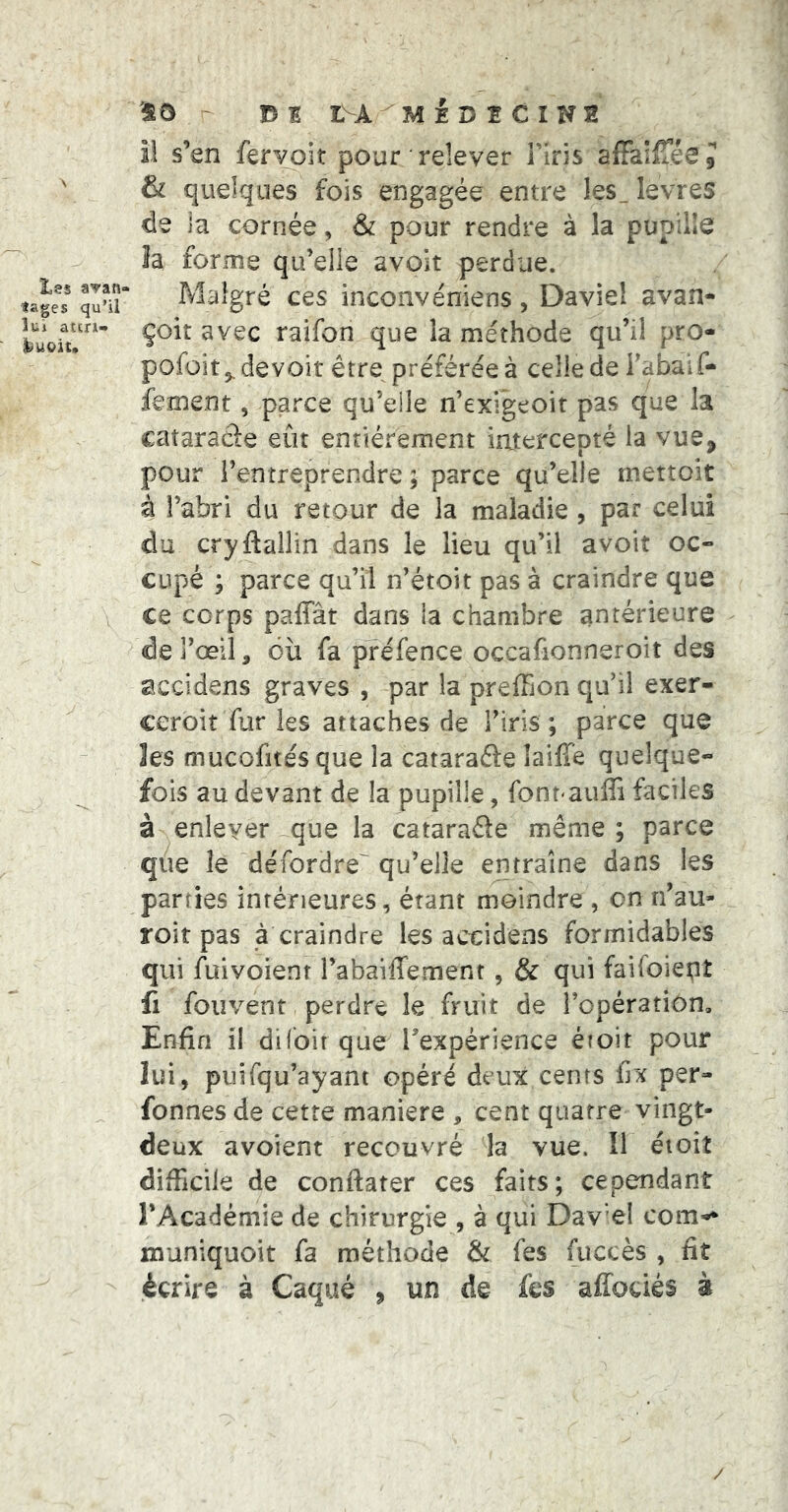Les avan- tages qu’il îui atcri- SO - 15 I LSA. M E D t C I N 2 il s’en fervoit pour relever Firis afFalfTéeJ & quelques fois engagée entre les_ levres de la cornée, & pour rendre à la pup'dle îa forme qu’elle avoir perdue. Malgré ces inconvéniens, Daviel avan- çoit avec raifon que la méthode qu’il pro- pofoitj^devoit être préférée à celle de Fabaif- fement, parce qu’eile n’exigeoit pas que la cataraâe eût enriérement injtercepté la vue, pour l’entreprendre ; parce qu’elle mettoit à l’abri du retour de la maladie , par celui du cryftallin dans le lieu qu’il avoir oc- cupé ; parce qu’il n’étoit pas à craindre que ce corps paffât dans la chambre antérieure de l’œil, où fa préfence occafionneroir des accidens graves , par la preffion qu’il exer- ceroir fur les attaches de Firis ; parce que 3es mucofitésque la cataraéfe laiffe quelque- fois au devant de la pupille, font-auffi faciles à enlever que la cataraéie même; parce q/ie le défordre qu’elle entraîne dans les parties intérieures, étant moindre , on n’au- roit pas à craindre les acoidens formidables qui fuivoient Fabaiffement, & qui faifoietiî û foiîvent perdre le fruit de l’opération. Enfin il difbir que l’expérience étoit pour lui, puifqu’ayant opéré deux cents fix per- fonnes de cette maniéré , cent quatre vingt- deux avoient recouvré la vue. Il éioiî difficile de conftater ces faits; cependant l’Académie de chirurgie , à qui Dav’el corn--* inuniquoit fa méthode & fes fuccès , fit écrire à Caqué , un de fes alfociés à /