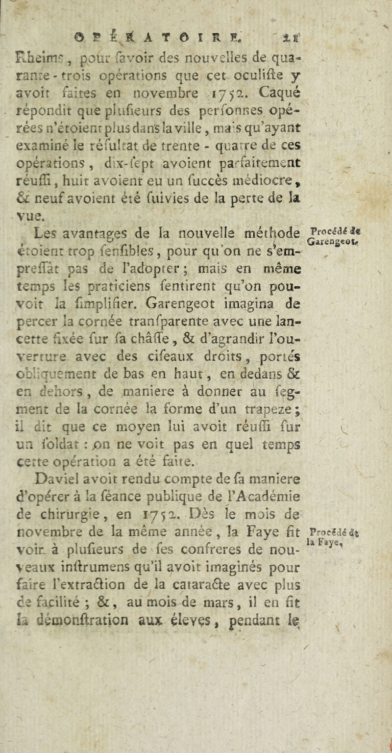 O T A r O î R n. ' xt Rhelmc, pour favoir des nouvelles de qua- rante - trois opérations que cet oculiile y avoir faites en novembre 17)2. Caqué répondit que plufieurs des perfonnes opé- rées n’étoienr plus dan’s la ville , mais qu'ayant examiné le réfultat de trente - quatre de ces opérations , dix-lept avoient parfaitement réuffi, huit avoient eu un fuccès médiocre , & neuf avoient été fuivies de la perte de la vue. Les avantages de la nouvelle méthode JrocéâHe etoien: trop lenlibles, pour qu on ne s em- , \ preffàt pas de l’adopter : mais en même * temps les praticiens fentirent j^u’on pou- voir la fimpliiier. Garengeot imagina de percer la cornée tranfparente avec une lan- cette fixée fur fa châffe, & d’agrandir Tou- verfure avec des cifeaux droits, portés obliquement de bas en haut, en dedans & en dehors, de maniéré à donner au feg- ment de la cornée la forme d’un rrapeze ; il dit que ce moyen lui avoir réufîi fuir \ un foldat : on ne voit pas en quel temps .V certe opération a été faite. Daviel avoir rendu compte de fa maniéré d’opérer à la féance publique de l’Académie de chirurgie, en 1752. Dès le mois de novembre de la meme année, la Paye fit Procédé voir-à plufieurs de fes confrères de nou- veaux infirumens qu’il avoit imaginés pour faire l’extradlion de la cataraéle avec plus de facilité ; &, au mois de mars, il en fit L démonftration aux éleyçs, pendant le