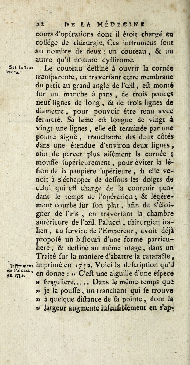 Ses inflru* mens. îfiftfumcr.t de Palucci, en 17s n âî DE tA MÉDECINE cours d’opérations dont il étoit chargé au collège de chirurgie. Ces inltrumens font au nombre de deux : un couteau , & ua autre qu’il nomme cyftitome. Le couteau dettiné à ouvrir la cornée tranfparente, en traverfant cette membrane du petit au grand angle de l’œil, eft monté fur un manche à pans , de trois pouces neuf lignes de long , & de trois lignes de diamètre , pour pouvoir être tenu avec fermeté. Sa lame eft longue de vingt à vingt une lignes , elle eft terminée par une pointe aiguë , tranchante des deux côtés dans une étendue d’environ deux lignes , afin de percer plus aifément la cornée ; lîîouffe fupérieurement, pour éviter la lé- fion de la paupière fupérieure, fi elle ve- noit à s’échapper de deflbus les doigts de celui qui eft chargé de la contenir pen- dant le temps de l’opération ; & légère- ment courbe fur fon plat, afin de s’éloi- gner de l’iris , en traverfant la chambre antérieure de l’œil. Palucci, chirurgien ita- lien , au fervice de l’Empereur, avoir déjà propofé un biftouri d’une forme particu- lière, & deftiné au même ufage, dans un Traité fur la maniéré d’abattre la cararaâe, imprimé en 1751. Voici la defeription qu’il en donne : u C’eft une aiguille d’une efpece V finguliere Dans le même-temrps que » je la pouffe, un tranchant qui fe trouve » à quelque diftance de fa pointe, dont la D largeur augmente infenftblement en s’ap-