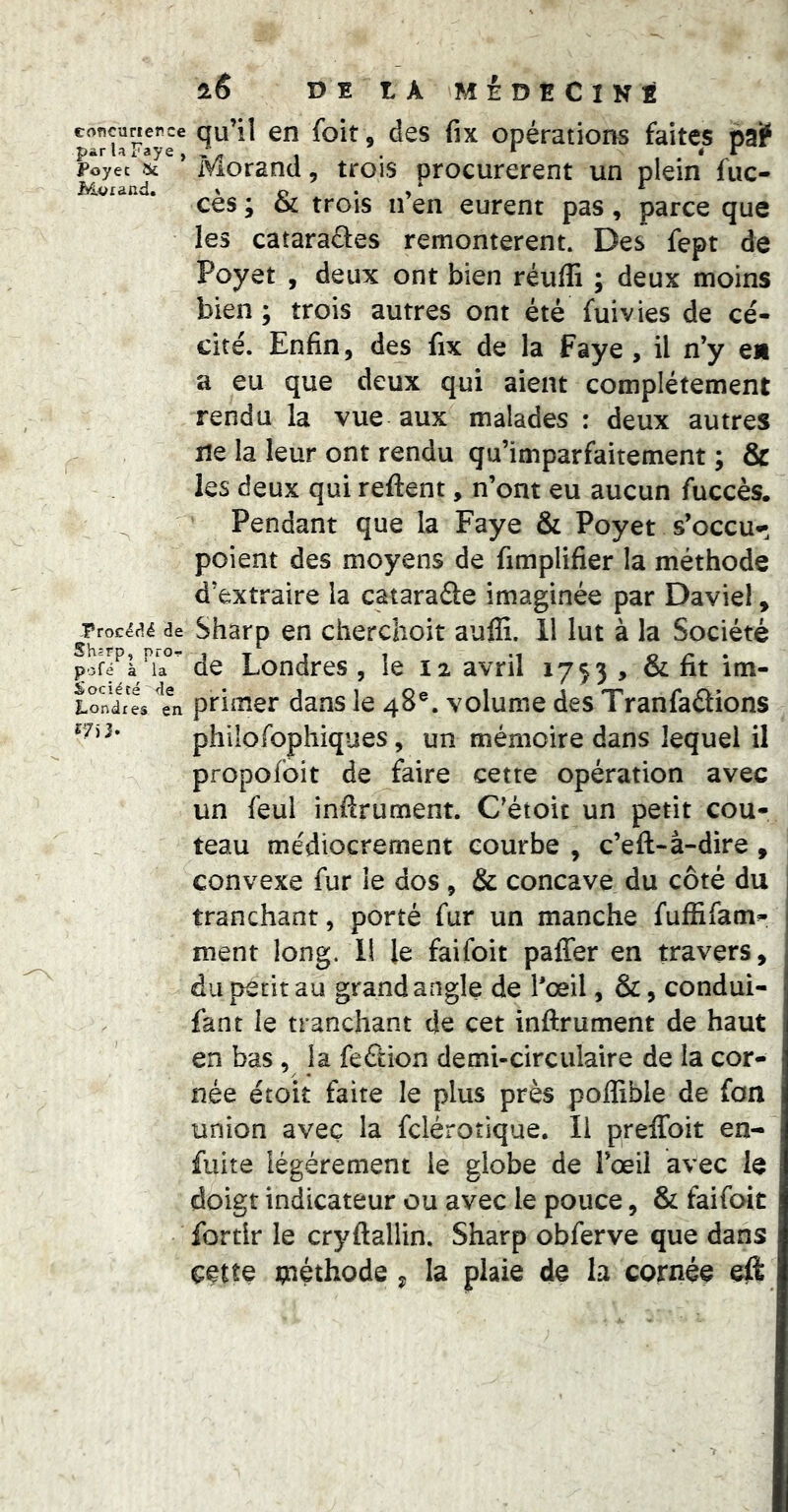 concurierce par la Faye , Poyec 5k M<>xanci. Procédé de Shsrp, pro-!- pofé à la Société de Londres en î7)3. l6 DE LA MÉDECINE qu’il en foit, des fix opérations faites pa? Morand, trois procurèrent un plein fuc- cès; & trois n’en eurent pas, parce que les cataraâes remontèrent. Des fept de Poyet , deux ont bien réuffi ; deux moins bien ; trois autres ont été fui vies de cé- cité. Enfin, des fix de la Faye , il n’y en a eu que deux qui aient complètement rendu la vue aux malades : deux autres ne la leur ont rendu qu’imparfaitement ; & les deux qui reftent, n’ont eu aucun fuccès. Pendant que la Faye & Poyet s’occu^^ poient des moyens de fimplifier la méthode d’extraire la cataraâe imaginée par Davie!, Sharp en cherchoit auffi. 11 lut à la Société de Londres , le 12 avril 1753 , & fit im- primer dans le 48®. volume des Tranfaâions philofophiques, un mémoire dans lequel il propofoit de faire cette opération avec un feul infirument. C’étoic un petit cou- teau médiocrement courbe , c’eft-à-dire , convexe fur le dos , & concave du côté du tranchant, porté fur un manche fulRfam- ment long. 11 le faifoit palTer en travers, du petit au grand angle de l'œil, &, condui- fant le tranchant de cet inftrument de haut en bas , la feftion demi-circulaire de la cor- née étoit faite le plus près pollible de fon union avec la fcléroîique. Il preffoit en- fuite légèrement le globe de l’œil avec le doigt indicateur ou avec le pouce, & faifoit fortlr le cryftallin. Sharp obferve que dans cette tnéthode ^ la plaie de la cornée eft