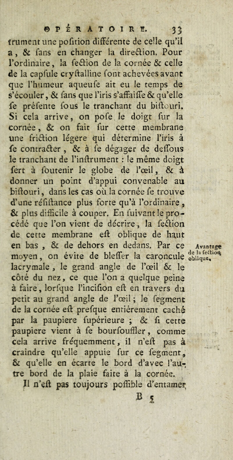 ©PÉRATOIRÏÏ. 35 trument une pofition difFe'rente de celle qu^il a, & fans en changer la direftion» Pour l’ordinaire, la feâion de la cornée & celle de la capfule cryftalline font achevées avant que rhiimeur aqueufe ait eu le temps de s’écouler, & fans que l’iris s’afFaiffe & qu’elle fe préfente fous le tranchant du biftouri. Si cela arrive, on pofe.le doigt fur la cornée, & on fait fur cette membrane une friétion légère qui détermine l’iris à fe contrafter , & à fe dégager de delTous le tranchant de l’inAriiment : le même doigt fert à fôutenir le globe de Tceil, & à donner un point d’appui convenable au biftouri, dans les cas où la cornée fe trouve d’une réfiftance plus forte qu’à l’ordinaire , & plus difficile à couper. En fuivant le pro- cédé que l’on vient de décrire^ la fedion de cette membrane eft oblique de haut en bas , & de dehors en dedans. Par ce moyen, on évite de bleffer la caroncule lacrymale , le grand angle de l’œil & le côté du nez, ce que l’on a quelque peine à faire, lorfque l’incifion eft en travers du petit au grand angle de l’œil ; le fegment de la cornée eft prefque entièrement caché par la paupière fupérieure ; & fi cette paupière vient à fe bourfouffler, comme cela arrive fréquemment, il n’eft pas à craindre qu’elle appuie fur ce fegment, & qu’elle en écarte le bord d’avec l’au- tre bord de la plaie faite à la cornée. Il n’eft pas toujours poffible d’entamer, Avantage de la fediot% oblique.