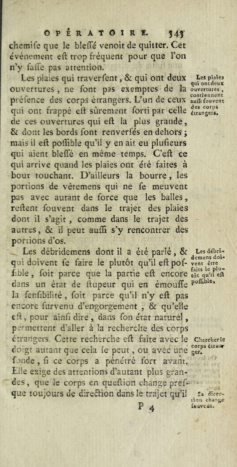 chemile que le bleffé venoit de quitter. Cet événement eft trop fréquent pour que l’on n’y faite pas attention. Les plaies qui traverfent, & qui ont deux ouvertures , ne font pas exemptes de la préfence des corps étrangers. L’un de ceux qui ont frappé eit sûrement forti par celle de ces ouvertures qui eft la plus grande, & dont les bords font renverfés en dehors ; mais il eft poflible qu’il y en ait eu plufieurs qui aient bleffé en même temps. C’efl: ce qui arrive quand les plaies ont été faites à bout touchant. D’ailleurs la bourre, les portions de vêtemens qui ne fe meuvent pas avec autant de force que les balles, reftent fouvent dans le trajet des plaies dont il s’agit, comme dans le trajet des autres, & il peut auffi s’y rencontrer des portions d’os. Les débridemens dont il a été parlé, & qui doivent fe faire le plutôt qu’il eft pof- Lnle 5 foit parce que la partie eft encore dans un état de ftupeiir qui en émouffe la fenfibîlité, foit parce qu’il n’y eft pas ' encore furvenu d’engorgement , & qu’elle eft, pour ainfi dire', dans fon état naturel, permettent d’aller à la recherche des corps érrarlgers. Cette recherche eft faite avec le coigt autant que cela (e peut, ou avec une f >nde , fl ce corps a pénétré fort avant. Liie exige des attentions d’autant plus gran- des , que le corps en queftion change pref» que toujours de direéfion dans le trajet qu'il P .4 Les plaîea qui ont deux ouvertures , contiennent aufli fouvent des corps étrangeri.. Les débrî^ demens doi- vent être faits le plu- tôt qu’il eû poiEblSa Chercher îs corps étraiir ger. 5a dire?» tion change
