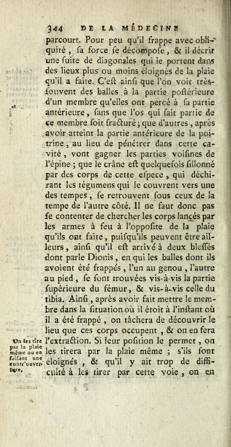 ?es tire par la plaie iriême ou en fdifant une coatr’ouver- tve# 344 DE LA MÉDECINS parcourt. Pour peu qu^il frappe avec obK-* quité , fa force fe décompofe, & ii décrit une fuite de diagonales qui le portent dans des lieux plus ou moins éloignés de la plaie qu’il a faite. C’efl ainfi que l’on voit très- fouvent des balles à la partie poflérieure d’un membre qu’elles ont percé à fa partie antérieure, fans que l’os qui fait partie de ce membre foit fraéturé; que d’autres , après avoir atteint la partie antérieure de la poi- trine 5 au lieu de pénétrer dans cette ca- vité , vont gagner les parties voifines de l’épine ; que le crâne èft quelquefois fillonné par des corps de cette efpece , qui déchi- rant les tégumens qui le couvrent vers une des tempes, fe retrouvent fous ceux de la tempe de l’autre côté. 11 ne faut donc pas fe contenter de chercher les corps lancés par les armes à feu à hoppofite de la plaie qu’ils ont faite, puifqu’ils peuvent être ail- leurs , ainfi qu’il eft arrivé à deux bleffés dont parle Dionis , en qui les balles dont ils avoient été frappés , l’un au genou , l’autre au pied , fe font trouvées vis-à-vis la partie fupérieure du fémur, & vis-à-vis celle du tibia, Ainfi, après avoir fait mettre le mem- bre dans la fituationoii il étoit à i’inftant où il a été frappé , on tâchera de découvrir le lieu que ces corps occupent , & on en fera l’extraftion. Si leur pofition le permet, on les tirera par la plaie même ; s’ils font éloignés , & qu’il y ait trop de diffi- culté à les tirer par cette voie ^ on en