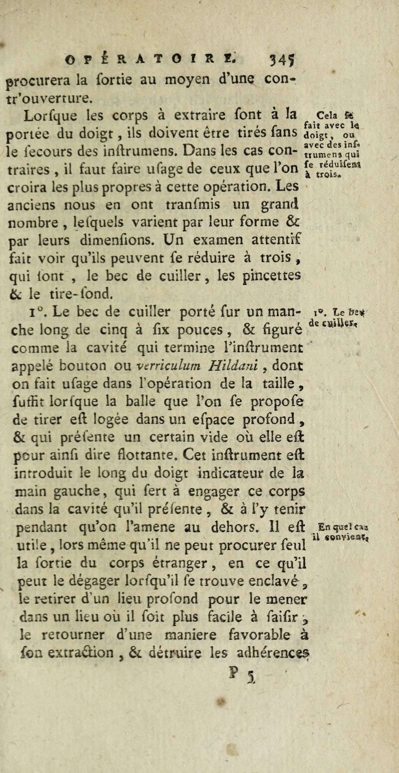 procurera la fortie au moyen d’une con- tr’ouverture. Lorfque les corps à extraire font à la Ceia fô portée du doigt, ils doivent être tirés fans doigt, ou le fecours des inftrumens. Dans les cas con- Î,''umenrq'uî traites , il faut faire ufage de ceux que l’on croira les plus propres à cette opération. Les anciens nous en ont tranfmis un grand nombre , lefquels varient par leur forme & par leurs dimenfions. Un examen attentif fait voir qu’ils peuvent fe réduire à trois, qui lont , le bec de cuiller, les pincettes èc le tire-fond. Le bec de cuiller porté fur un man- i®. che long de cinq à fix pouces, & figuré comme la cavité qui termine Tinflrument appelé bouton ou vcrriculum Hildani, dont on fait ufage dans l’opération de la taille, futfit lorfque la balle que Ton fe propofe de tirer eft logée dans un efpace profond , & qui préfente un certain vide où elle eft peur ainfi dire flottante. Cet inftrument eft introduit le long du doigt indicateur de k main gauche, qui fert à engager ce corps dans la cavité qu’il prélente , & à l’y tenir pendant qu’on l’amene au dehors. 11 eft En qüsT caa ^ . A j-t , il «onvi&aîn Utile, lors meme qu il ne peut procurer feul la fortie du corps étranger, en ce qu’il peut le dégager lorfqu’il fe trouve enclavé p le retirer d’un lieu profond pour le mener dans un lieu où il foit plus facile à faiflr ^ le retourner d’une maniéré favorable à foa extraûion , & détruire les adhérences