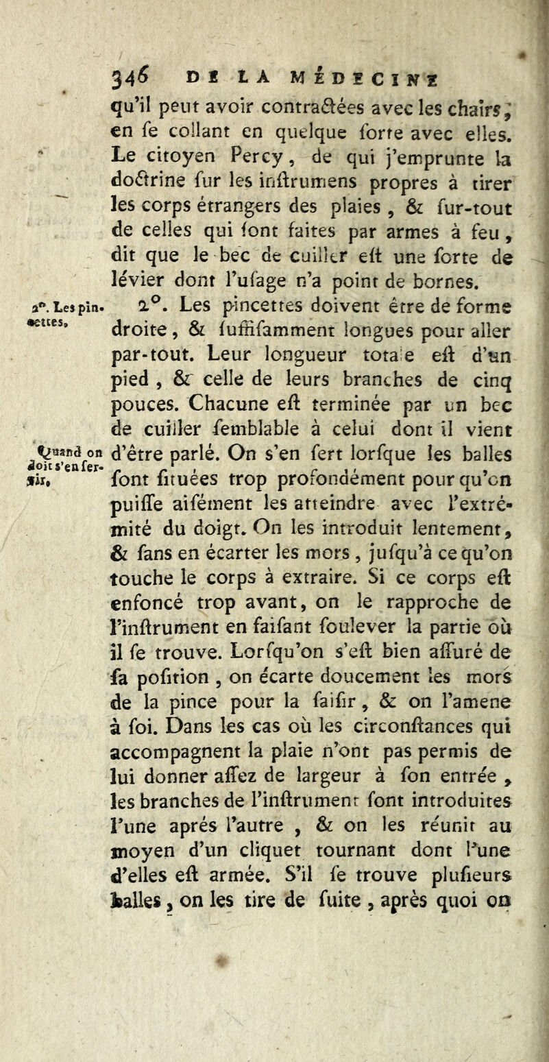 a**. Les pin- cettes. ^nand on doit s’en fer- flu 34^ DI tA MÉDECîNZ qu’il peut avoir contraôées avec les chairs; en fe collant en quelque forte avec elles. Le citoyen Perey, de qui j’emprunte la dofîrine fur les inftrumens propres à tirer les corps étrangers des plaies , & fur-tout de celles qui font faites par armes à feu, dit que le bec de cuiller eft une forte de levier dont Fufage n’a point de bornes. Les pincettes doivent erre de forme droite, & fuffifamment longues pour aller par-tout. Leur longueur totale eft d’nn pied , &: celle de leurs branches de cinq pouces. Chacune eft terminée par un bcc de cuiller Semblable à celui dont il vient d’être parlé. On s’en fert lorfque les balles font fituées trop profondément pourqu’cn puiffe aifément les atteindre avec l’extré- mité du doigt. On les introduit lentement, & fans en écarter les mors , jufqu’à ce qu’on touche le corps à extraire. Si ce corps eft enfoncé trop avant, on le rapproche de Finftrument en faifant foulever la partie ou il fe trouve. Lorsqu’on s’eft bien affuré de fa pofition , on écarte doucement les mors de la pince pour la faifir ^ & on l’amene à foi. Dans les cas où les circonftances qui accompagnent la plaie n’ont pas permis de lui donner affez de largeur à fon entrée , les branches de rinftriimenr font introduites l’une après l’autre , & on les réunit au moyen d’un cliquet tournant dont Fune d’elles eft armée. S’il fe trouve plufieurs Isalies, on les tire de fuite , après quoi oa