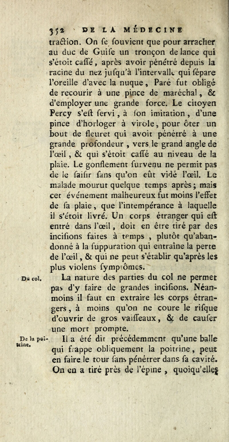 Du col. De la p©i Kine. ' DE LÀ MÉDECINE traâion. On fe fouvient que pour arracher au duc de Guife un tronçon de lance qui s’étoit caffé, après avoir pénétré depuis la racine du nez jufqu'à l’intervaik qui fépare l’oreille d’avec la nuque, Paré fut obligé de recourir à une,pince de maréchal, & d’employer une grande force. Le citoyen Percy s’eft fervi, à fon imitation, d’une pince d’horloger à virole, pour ôter un bout de fleuret qui avoir pénétré à une grande profondeur , vers le grand angle de l’œil, & qui s’étoit ealTé au niveau de la plaie. Le gonflement furvenu ne permit pas de le faifir fans qu’on eût vidé l’œil. Le malade mourut quelque temps après ; mais cet événement malheureux fut moins TefFet de fa plaie, que l’intempérance à laquelle il s’étoit livré. Un corps étranger qui eft entré dans l’œil, doit en être tiré par des incifions faites à temps , plutôt qu’aban- donné à la fuppuration qui entraîne la perte de l’œil, & qui ne peut s’établir qu’après les plus violens fympîômes. La nature des parties du col ne permet pas d’y faire de grandes incifions. Néan- moins il faut en extraire les corps étran- gers , à moins qu’on ne coure le rifque d’ouvrir de gros vaiffeaux, & de caufer une mort prompte. Il a été dit précédemment qu’une balle qui frappe obliquement la poitrine, peut en faire le tour fans pénétrer dans fa cavité. On en a tiré près de l’épine , quoiqu’eileg