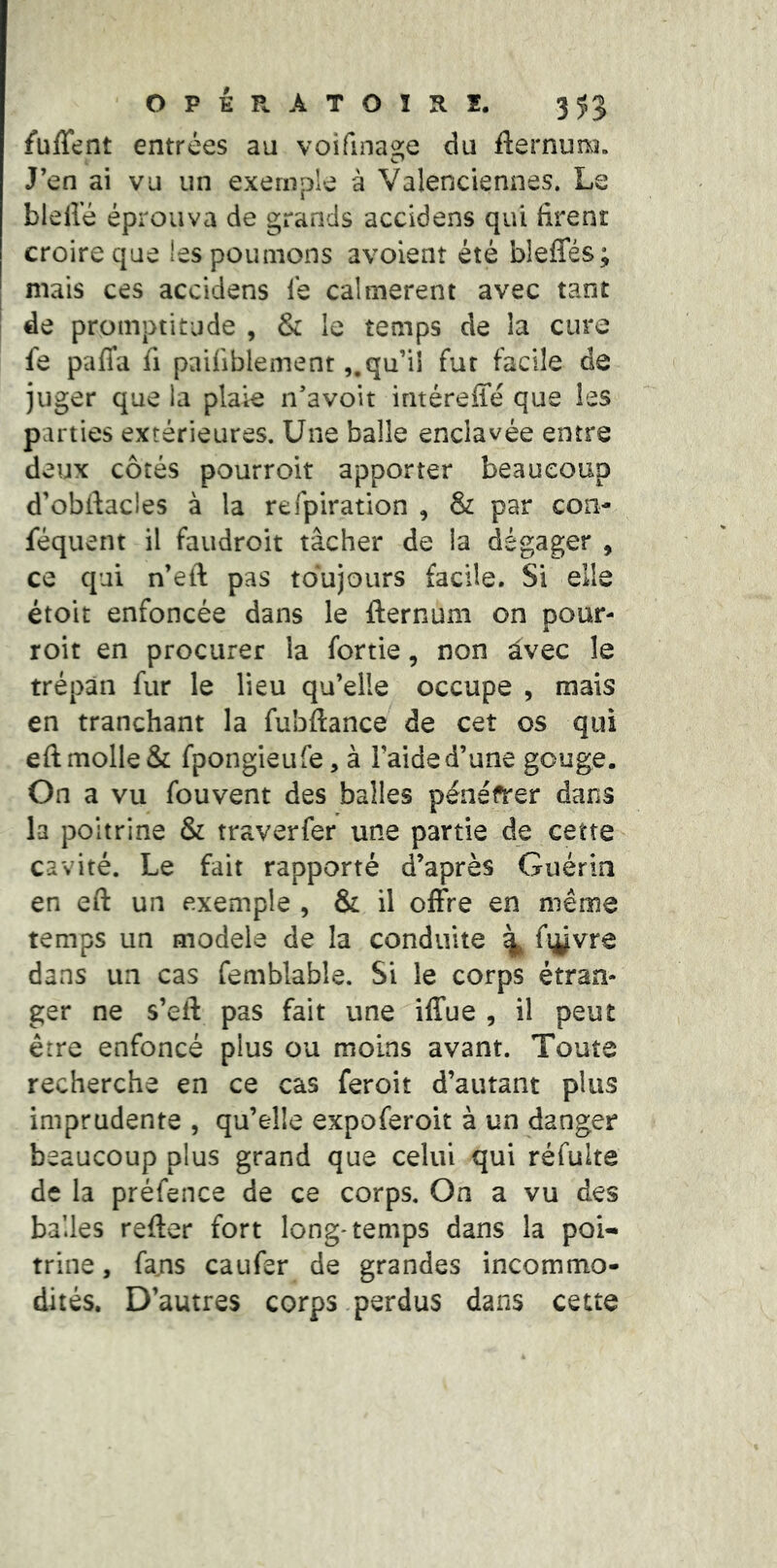 fuffent entrées au voifinaaie du fternum. J’en ai vu un exemple à Valenciennes. Le blelîe éprouva de grands accidens qui firent croire que les poumons avoient été bleffés; mais ces accidens le calmèrent avec tant de promptitude , & le temps de la cure fe pafia fi pailiblementqu’il fur facile de juger que la plaie n’avoit intéreffé que les parties extérieures. Une balle enclavée entre deux côtés pourroit apporter beaucoup d’obftacles à la refpiration , & par con- séquent il faudroit tâcher de la dégager , ce qui n’eft pas toujours facile. Si elle étoit enfoncée dans le fternuni on pour- roit en procurer la fortie, non avec le trépan fur le lieu qu’elle occupe , mais en tranchant la fubftance de cet os qui eft molle & fpongieufe, à l’aide d’une gouge. On a vu Souvent des balles pénéfrer dans la poitrine & traverfer une partie de cette cavité. Le fait rapporté d’après Guérin en eft un exemple , & il offre en même temps un modela de la conduite ^ fièvre dans un cas femblable. Si le corps étran- ger ne s’eft pas fait une iffue , il peut erre enfoncé plus ou moins avant. Toute recherche en ce cas feroit d’autant plus imprudente , qu’elle expoferoit à un danger beaucoup plus grand que celui qui réfulte de la préfence de ce corps. On a vu des balles refter fort long* temps dans la poi- trine , fams eau fer de grandes incommo- dités. D’autres corps perdus dans cette